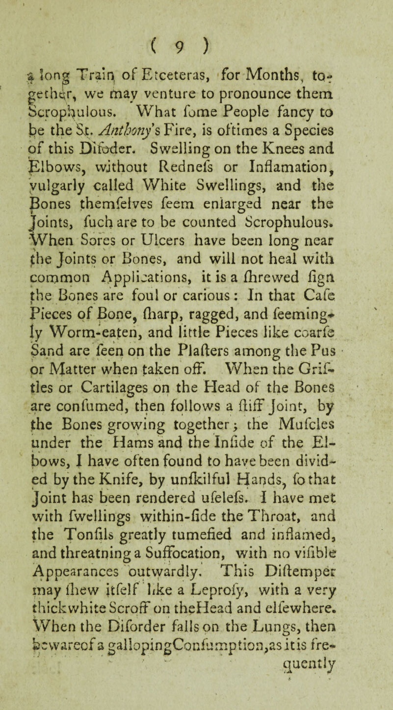 $ long Train, of Etceteras, for Months, to¬ gether, we may venture to pronounce them Scropfiulous. What fome People fancy to he the St. Anthony sFire, is oftimes a Species of this Qifoder. Swelling on the Knees and Elbows, without Rednefs or Inflamation, vulgarly called White Swellings, and the Bones themfelves feem enlarged near the Joints, fuch are to be counted Scrophulous* When Sores or Ulcers have been long near jthe Joints or Bones, and will not heal with common Applications, it is a fhrewed fign the Bones are foul or carious: In that Cafe t . Pieces of Bone, fharp, ragged, and feeming^ ly Worm-eaten, and little Pieces like coarfe Sand are feen on the Plafters among the Pus or Matter when taken off. When the Grif- ties or Cartilages on the Plead of the Bones are confumed, then follows a ftiff Joint, by the Bones growing together; the Mufcles under the Hams and the Infide of the El- « * • ... ’ bows, I have often found to have been divid¬ ed by the Knife, by unfkilful Hands, fothat joint has been rendered ufelefs. I have met with fweliings within-fide the Throat, and the Tonfils greatly tumefied and inflamed, and threatning a Suffocation, with no vifible Appearances outwardly. This Diftemper may (hew fifelf like a Leproiy, with a very thickwhite ScrofF on theHead and elfewhere. When the Diforder falls on the Lungs, then hcwareof a gallopingConfumption>asitis fre¬ quently