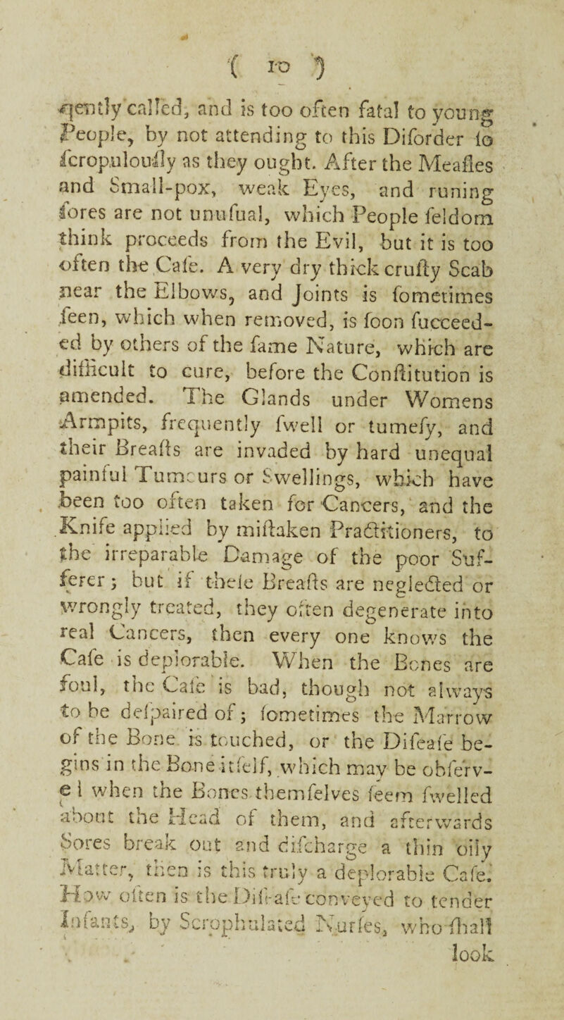 gently called, and is too often fatal to young People, by not attending to this Diforder to fcropnlouily as they ought. After the Meafles and Small-pox, weak Eyes, and runing lores are not un-ufual, which People feldorn think proceeds from the Evil, but it is too cdten the Cafe. A very dry thick crufty Scab near the Elbows, and Joints is fometimes leen, which when removed, is foon fucceed- ed by others of the fame Nature, which are difficult to cure, before the Conftitution is amended. i he Glands under Womens Armpits, frequently lwell or tumefy, and their Breads are invaded by hard unequal paintul Pumcurs or Swellings, which have Been too often taken for Cancers, and the Knife applied by miftaken Praditioners, to the irreparable Damage of the poor Suf¬ ferer} but if thele Breads are negleded or wrongly treated, tney oiten degenerate into real Cancers, then every one knows the Cafe is deplorable. When the Bones are fotd, the Gale is bad, though not always to he delpaired of; fometimes the Marrow of the Bone is touched, or the Difcafe be¬ gins in the Bone itfelf, which may be obferv- e i when tne Bones themfelves feefn fwelled about the Head of them, and afterwards Sores break out and difeharge a thin oily Matter, then is this truly a deplorable Cafe, flow olten is the Dift-ale conveyed to tender Iniant.by Sciophulmed lyurfes, whofliall