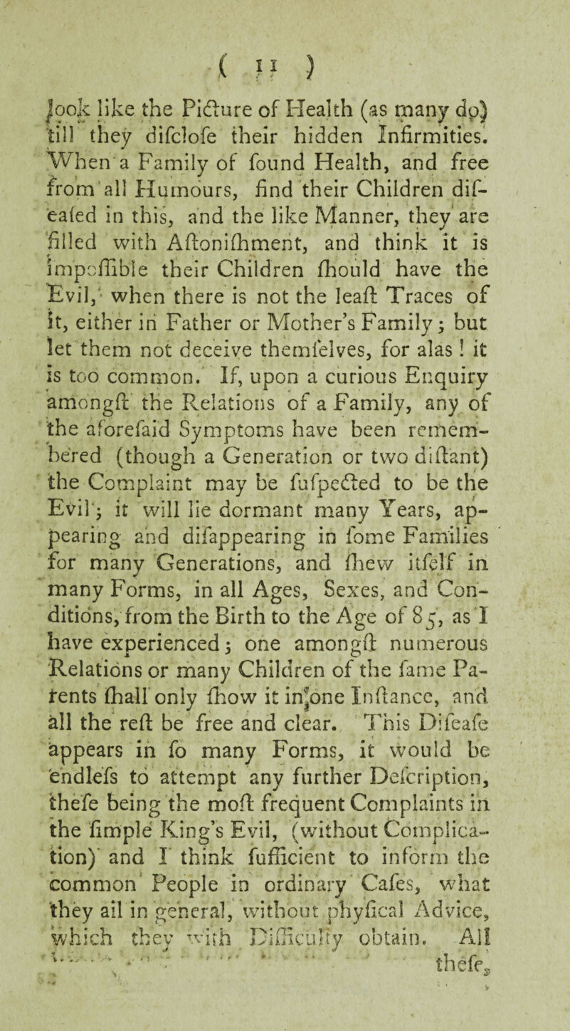 ( }} ) Jo ok like the Picture of Health (as many dp) till they difclofe their hidden Infirmities. When a Family of found Health, and free from all Humours, find their Children dif- ealed in this, and the like Manner, they are filled with Aftonifhmerit, and think it is impoffible their Children fhould have the Evil, when there is not the lead: Traces of it, either in Father or Mother’s Family; but let them not deceive themlelves, for alas! it is too common. If, upon a curious Enquiry amongft the Relations of a Family, any of the aforefaid Symptoms have been remem¬ bered (though a Generation or two diftant) the Complaint may be fufpedted to be the Evil'; it will lie dormant many Years, ap¬ pearing and difappearing in fome Families for many Generations, and fihew itftlf in many Forms, in all Ages, Sexes, and Con¬ ditions, from the Birth to the Age of 85, as I have experienced; one amongft numerous Relations or many Children of the fame Pa¬ tents (half only fhow it intone Inftance, and all the reft be free and clear. This Difeafe appears in fo many Forms, it would be endlefs to attempt any further Defcription, thefe being the moft frequent Complaints in the fimple King’s Evil, (without Complica¬ tion) and I think fufficient to inform the common People in ordinary Cafes, what they ail in general, without phyfical Advice, which they with Difficulty obtain. Ail Vv. *■' ' ' thefe*