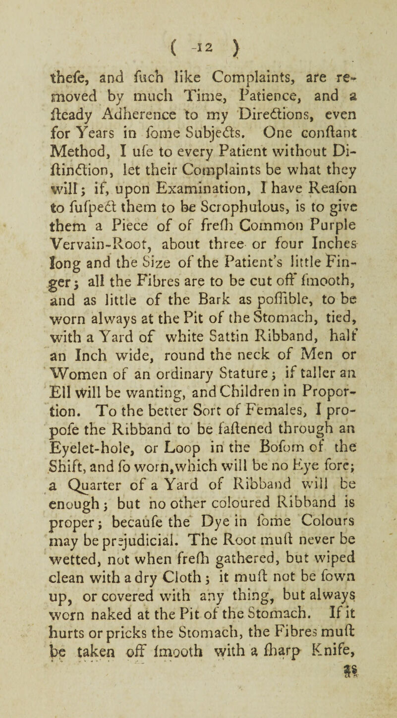 ( -12 ) thefe, and foch like Complaints, are re¬ moved by much Time, Patience, and a fteady Adherence to my Directions, even for Years in fome Subjects. One conftant Method, I ufe to every Patient without Di- ftinCtion, let their Complaints be what they will; if, upon Examination, I have Reafon to fufpeCt them to be Scrophulous, is to give them a Piece of of frefh Common Purple Vervain-Root, about three or four Inches long and the Size of the Patient’s little Fin¬ ger; all the Fibres are to be cut off fmooth, and as little of the Bark as poflible, to be worn always at the Pit of the Stomach, tied, with a Yard of white Sattin Ribband, half an Inch wide, round the neck of Men or Women of an ordinary Stature; if taller an Ell will be wanting, and Children in Propor¬ tion. To the better Sort of Females, I pro- pofe the Ribband to be fattened through an Eyelet-hole, or Loop in the Boforn of the Shift, and fo worn,which will be no Eye fore; a Quarter of a Yard of Ribband will be enough ; but no other coloured Ribband is proper; becaufe the Dye in fome Colours may be prejudicial. The Root mutt never be wetted, not when frefh gathered, but wiped clean with a dry Cloth ; it muft not be town up, or covered with any thing, but always worn naked at the Pit of the Stomach. If it hurts or pricks the Stomach, the Fibres muft be taken off fmooth with a fharp Knife, »