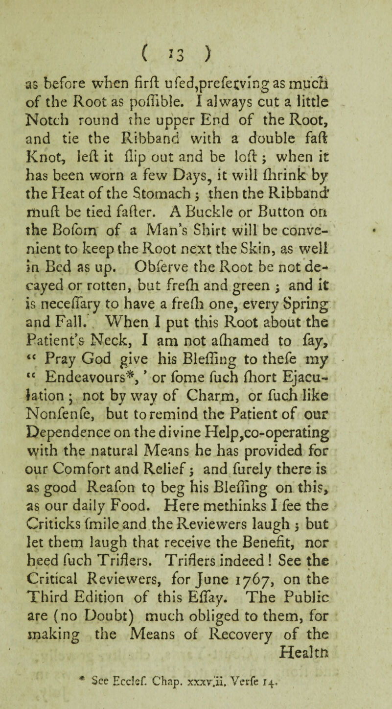 ( *3 ) as before when firft ufed,prefe£ving as much of the Root as poflible. I always cut a little Notch round the upper End of the Root, and tie the Ribband with a double faft Knot, left it flip out and be loft ; when it has been worn a few Days, it will fhrink by the Heat of the Stomach ; then the Ribband* muft be tied fafter. A Buckle or Button on the Bofom of a Man’s Shirt will be conve¬ nient to keep the Root next the Skin, as well in Bed as up. Obferve the Root be not de¬ cayed or rotten, but frefti and green ; and it is neceflary to have a frefh one, every Spring and Fall. When I put this Root about the Patient’s Neck, I am not afhamed to fay, <c Pray God give his Blefling to thefe my <c Endeavours*, ’ or fome fuch fhort Ejacu¬ lation * not by way of Charm, or fuch like Nonfenfe, but to remind the Patient of our Dependence on the divine Help,co-operating with the natural Means he has provided for our Comfort and Relief $ and furely there is as good Reafon to beg his Bleffing on this, as our daily Food. Here methinks I fee the Criticks fmile and the Reviewers laugh but let them laugh that receive the Benefit, nor heed fuch Triflers. Triflers indeed! See the Critical Reviewers, for June 1767, on the Third Edition of this Eflay. The Public are (no Doubt) much obliged to them, for snaking the Means of Recovery of the Health * See Ecclcf. Chap, xxxv.il. Verfe 14,