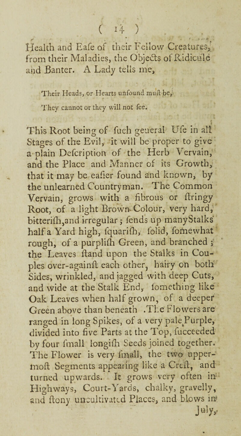 Health and Eafe of their Fellow Creatures, from their Maladies, the Obje&s of Ridicule and Banter. A Lady tells me. Their Heads, or Hearts unfcund mult be. They cannot or they will not fee. l This Root being of fueh general Ufe in all Stages of the Evil, it will be proper to give a plain Description of the Herb Vervain, and the Place and Manner of its Growth, that it may be eafier found and known, by the unlearned Countryman. The Common Vervain, grows with a fibrous or ftringy Root, of a light Brown Colour, very hard, bitterifh,and irregular 5 fends up manyStalks half a Yard high, fquarifh, folid, fomewhat rough, of a purplifh Green, and branched , the Leaves (land upon the Stalks in Cou¬ ples over-againft each otber3 hairy on both Sides, wrinkled, and jagged with deep Cuts, and wide at the Stalk End, fomething like Oak Leaves when half grown, of a deeper Green above than beneath .The flowers are ranged in long Spikes, of a very pale Purple, divided into five Parts at the Top, fucceeded by four fmall longifh Seeds joined together. The Flower is very fmall, the two upper- moft Segments appearing like a Crefl, and turned upwards. It grows very often in' Highways, Court-Yards, chalky, gravelly, and ftony uncultivated Places, and blows in