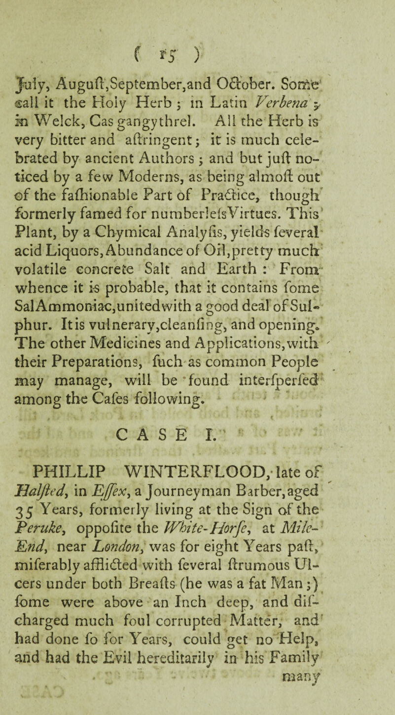 July, Auguft,September,and Odober. Some sail it the Holy Herb ; in Latin Verbena> m Welck, Cas gangythrel. All the Herb is very bitter and aftringent; it is much cele¬ brated by ancient Authors , and but juft no¬ ticed by a few Moderns, as being almoft out of the fafhionable Part of Pradice, though formerly famed for numberlefs Virtues. This Plant, by a Chymical Analyhs, yields feveral acid Liquors, Abundance of Oil,pretty much volatile concrete Salt and Earth : From whence it is probable, that it contains fome Sal Ammoniac,unitedwith a good deal of Sul« phur. It is vuinerarvjdeanfing, and opening* The other Medicines and Applications, with ' their Preparations, fuchas common People may manage, will be’found interfperied among the Cafes following. CASE IV ‘ PHILLIP WINTERFLOOD,- late of Halfted, in Effex, a Journeyman Barber,aged 35 Years, formerly living at the Sign of the Peruke, oppolite the White- Horfe, at Mile- End, near London, was for eight Years paft, miferably afflided with feveral ftrumous Ul¬ cers under both Breads (he was a fat Man ;) fome were above an Inch deep, and dif- charged much foul corrupted Matter, and had done fo for Years, could get no Help, and had the Evil hereditarily in his Family many