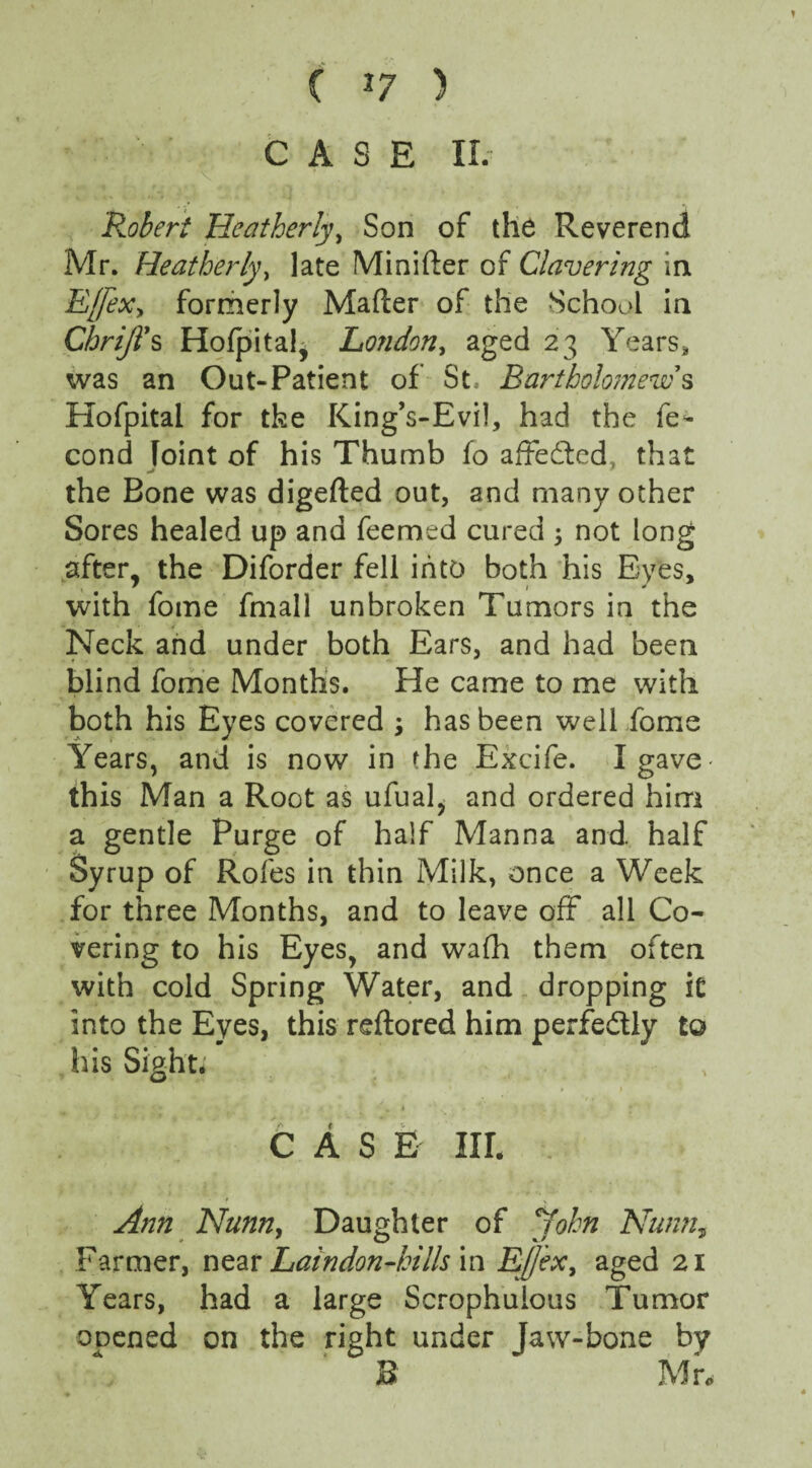 ( *7 ) CASE IL Robert Heatherly, Son of the Reverend Mr. Heatherly, late Minifter of Clavering in E([ex, formerly Mafter of the School in ChriJTs HofpitaJ, London, aged 23 Years„ was an Out-Patient of St, Bartholomews Hofpital for the King’s-Evil, had the fe- cond Joint of his Thumb fo affedted that the Bone was digefted out, and many other Sores healed up and Teemed cured ; not long after, the Diforder fell into both his Eyes, ' 1 * with fome fmall unbroken Tumors in the Neck and under both Ears, and had been blind fome Months. He came to me with both his Eyes covered \ has been well fome Years, and is now in the Excife. I gave- this Man a Root as ufual, and ordered him a gentle Purge of half Manna and. half Syrup of Rofes in thin Milk, once a Week for three Months, and to leave off all Co¬ vering to his Eyes, and wafh them often with cold Spring Water, and dropping it into the Eyes, this reftored him perfe&ly to his Sight; CASE III. ■. Ann Nunn, Daughter of John Nunn, Farmer, near Laindon-kiUs in E[/exi aged 21 Years, had a large Scrophuious Tumor opened on the right under Jaw-bone by B Mr.