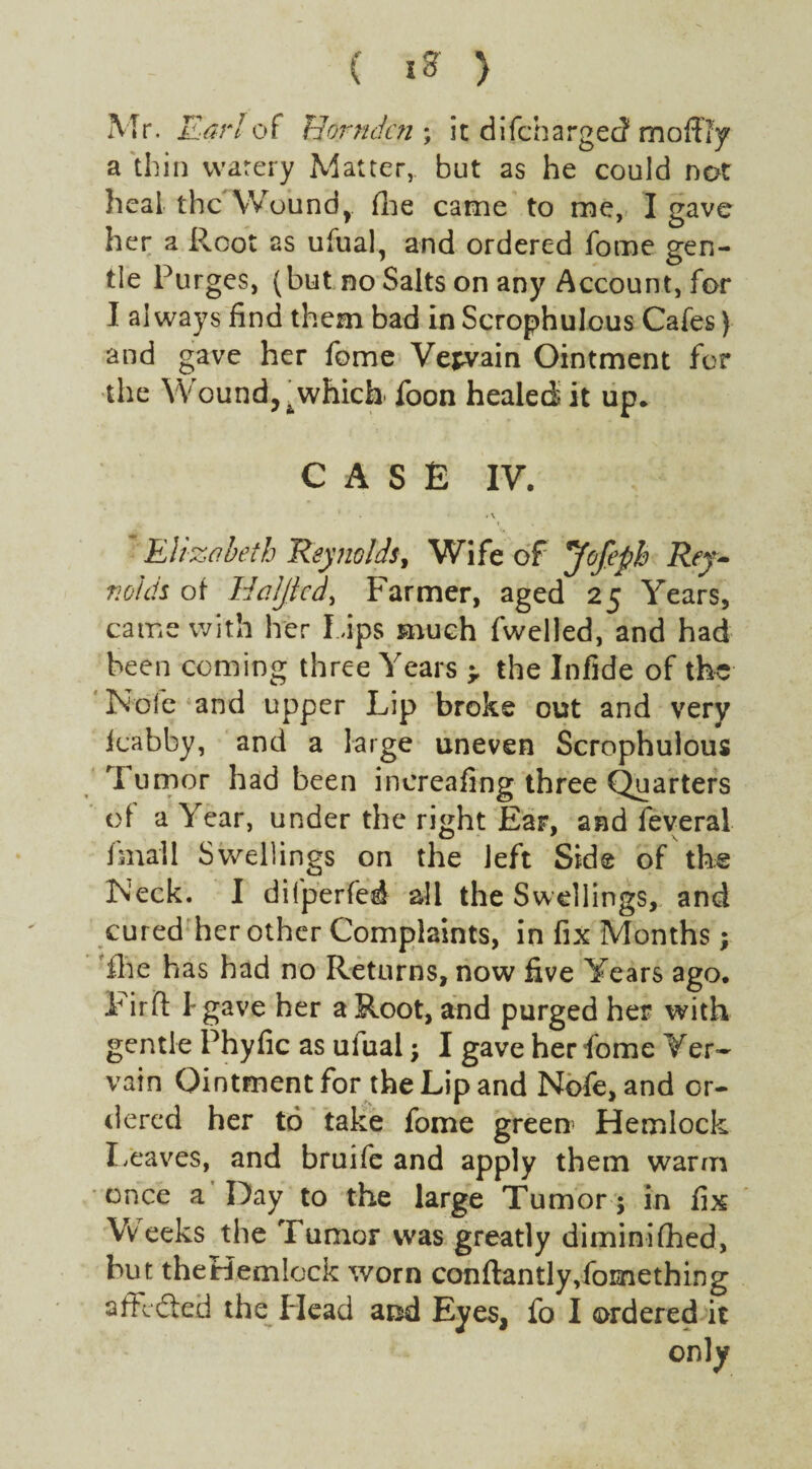 Mr. Earl of Horndcn ; it difchargec? mo ffly a thin warery Matter, but as he could not heal the Woundr (he came to me, I gave her a Root as ufual, and ordered fome gen¬ tle Purges, (but no Salts on any Account, for I always find them bad in Scrophulous Cafes) and gave her fome Vepvain Ointment for the Wound,, which- foon healed it up* CASE IV. . Elizabeth 'Reynolds, Wife of *Jofeph Rey¬ nolds of Idaljtcd, Farmer, aged 25 Years, came with her l aps much fwelled, and had been coming three Years > the Infide of the Note and upper Lip broke out and very loabby, and a large uneven Scrophulous Tumor had been increafing three Quarters of a Year, under the right Ear, and feveral fmall Swellings on the left Side of the INeck. I dilperfed all the Swellings, and cured her other Complaints, in fix Months; file has had no Returns, now five Years ago. P irft I- gave her a Root, and purged her with gentle Phyfic as uiual ; I gave her fome Ver¬ vain Ointment for the Lip and Nofe, and or¬ dered her to take fome green Hemlock Leaves, and bruife and apply them warm once a Day to the large Tumor ; in fix Weeks the Tumor was greatly diminifhed, hut theHemlock worn conftantly Something affefted the Head and Eyes, fo I ordered it only