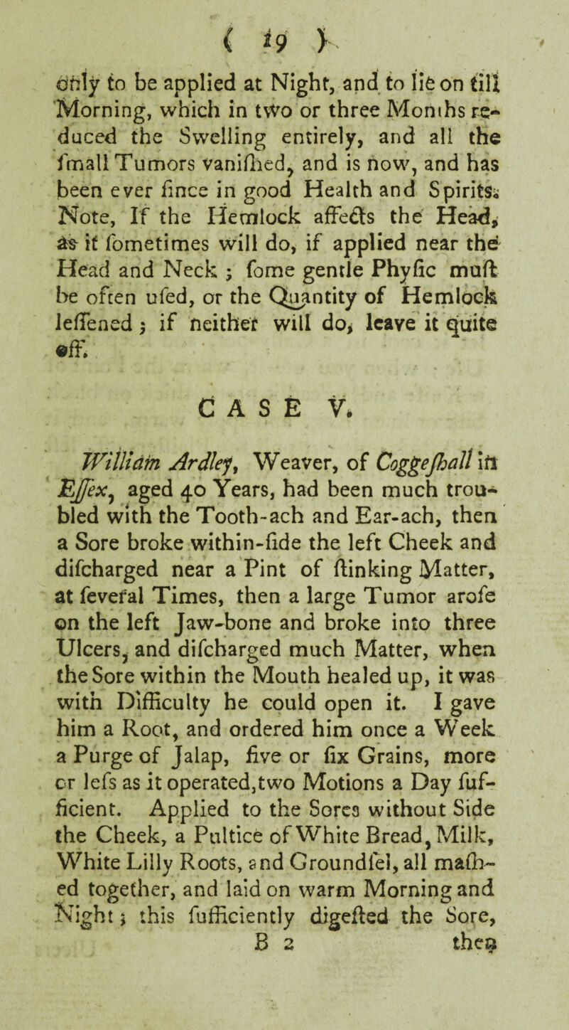 ( *9 > only to be applied at Night, and to lie on till Morning, which in two or three Months re¬ duced the Swelling entirely, and all the {mall Tumors vaniffied, and is how, and has been ever fince in good Health and Spirits^ Note, If the Hemlock affedis the Head, if fometimes will do, if applied near the Head and Neck ; fome gentle Phyfic mail be often ufed, or the Quantity of Hemlock lefiened $ if neither will do* leave it quite effi ;* CASE V. William Ardlejt Weaver, of Coggejhall ini aged 40 Years, had been much trou¬ bled with the Tooth-ach and Ear-ach, then a Sore broke within-fide the left Cheek and difcharged near a Pint of {linking Matter, at fevefal Times, then a large Tumor arofe on the left Jaw-bone and broke into three Ulcers, and difcharged much Matter, when the Sore within the Mouth healed up, it was with Difficulty he could open it. I gave him a Root, and ordered him once a Week a Purge of Jalap, five or fix Grains, more or lefs as it operated,two Motions a Day fuf- ficient. Applied to the Sores without Side the Cheek, a Pultice of White Bread, Milk, White Lilly Roots, and Groundiel, all mafh- ed together, and laid on warm Morning and Night * this fufficiently digefled the Sore, B 2 then