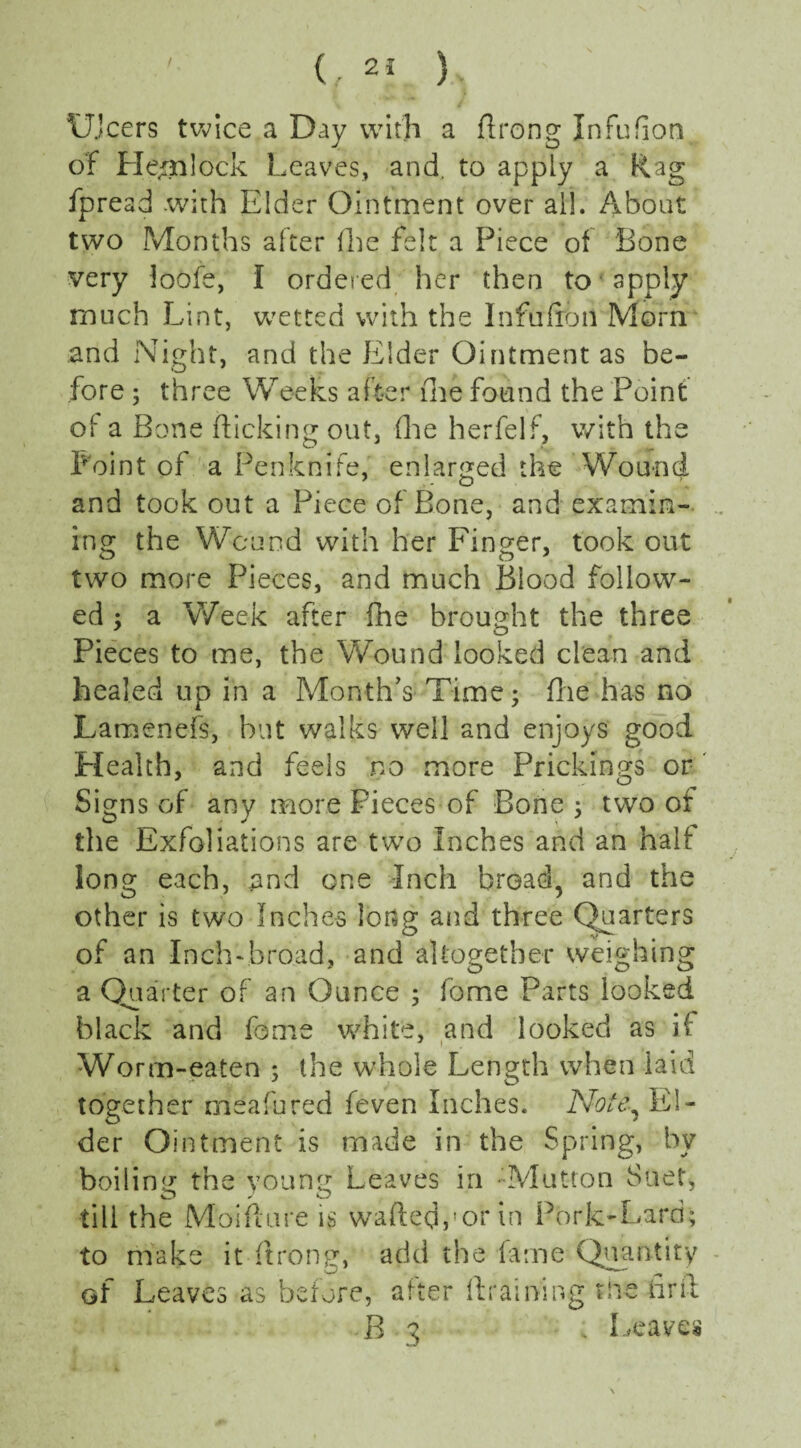 Ulcers twice a Day with a ftrong Infufion of He/nlock Leaves, and. to apply a Rag fpread with Elder Ointment over all. About two Months after (he felt a Piece of Bone very loofe, I ordered her then to apply much Lint, wetted with the Infufron Morn and Night, and the Elder Ointment as be¬ fore ; three Weeks after (he found the Point of a Bone flicking out, (lie herfelf, with the Point of a Penknife, enlarged the Wound and took out a Piece of Bone, and examin¬ ing the Wound with her Finger, took out two more Pieces, and much Blood follow¬ ed ; a Week after (he brought the three Pieces to me, the Wound looked clean and healed up in a Month’s Time; (lie has no Lamenefs, hut walks well and enjoys good Health, and feels no more Prickings or Signs of any more Pieces of Bone ; two of the Exfoliations are two Inches and an half long each, and one Inch broad, and the other is two Inches long and three Quarters of an Inchvbroad, and altogether weighing a Quarter of an Ounce ; fome Parts looked black and fome white, and looked as ii: Worm-eaten $ the whole Length when laid together meafured feven Inches. Note-, El¬ der Ointment is made in the Spring, by boiling the young Leaves in - Mutton Suet, till the Moifture is wafted,’or in Pork-Lard; to make it ftrong, add the fame Quantity of Leaves as before, after (training the fir it B 3 - Leaves