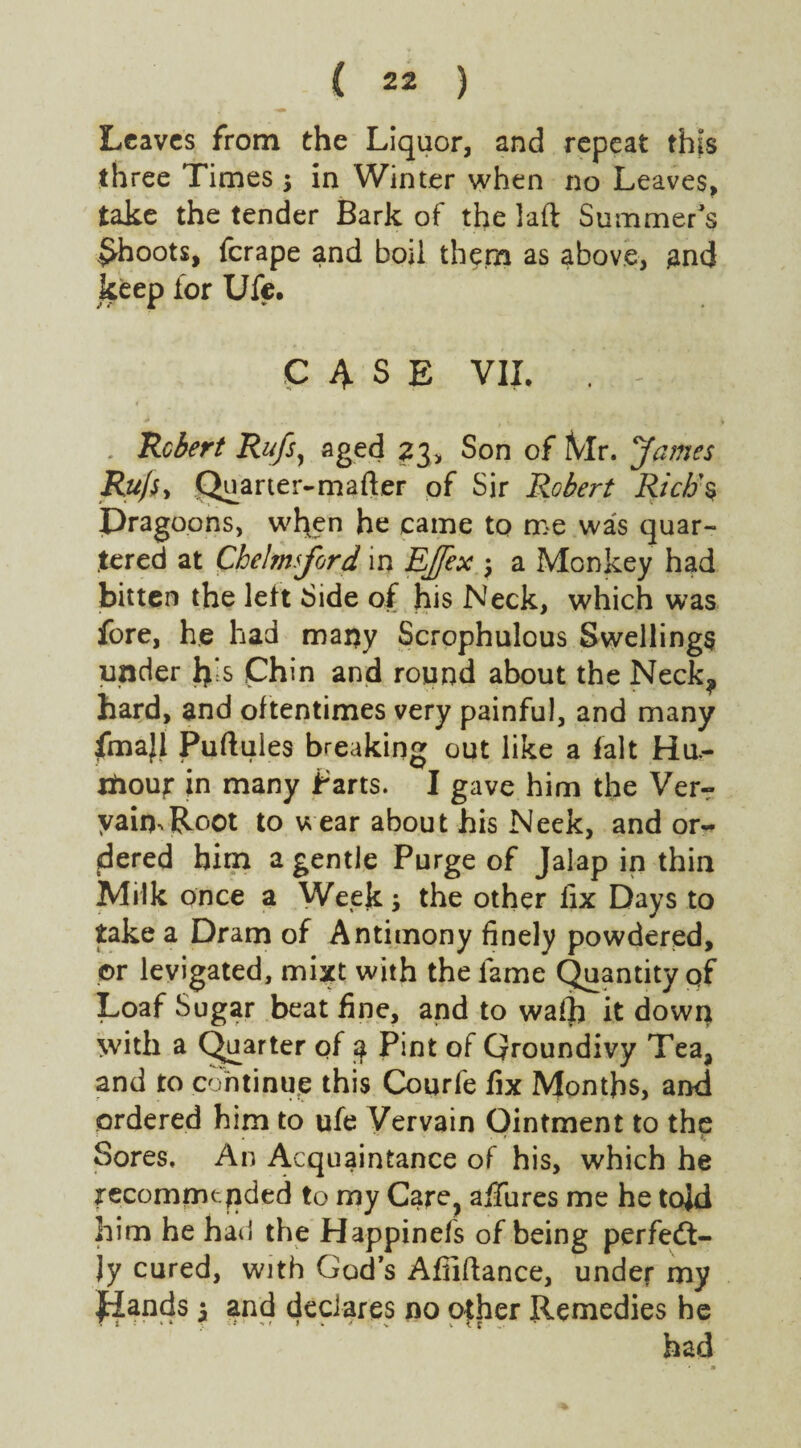 Leaves from the Liquor, and repeat this three Times $ in Winter when no Leaves, take the tender Bark of the laft Summer's £hoots, ferape and boil them as above, £nd keep for Ufe. CASE VII. . - . Robert Rufs, aged 23* Son of iVlr. James Ru/Sy Quarter-mafter of Sir Robert Rich's Dragoons, when he came to me was quar¬ tered at Chelmsford in Ejfex $ a Monkey had bitten the left Side of his Neck, which was fore, he had many Scrophulous Swellings under h*s Chin and round about the Neck? hard, and oftentimes very painful, and many fmajl Puftuies breaking out like a fait Hu.- xfcouj: in many Parts. I gave him the Verr yaimRoot to wear about his Neek, and or¬ dered him a gentle Purge of Jalap in thin Milk once a Week; the other fix Days to take a Dram of Antimony finely powdered, or levigated, mixt with the lame Quantity pf Loaf Sugar beat fine, and to wafh it down with a Quarter of a Pint of Groundivy Tea, and to continue this Courfe fix Months, and ordered him to ufe Vervain Ointment to the . ' t c Sores. An Acquaintance of his, which he recomrntfided to my Care, allures me he tojd him he had the Happinefs of being perfeft- Jy cured, with God’s Afiiftance, under my glands 5 and declares no other Remedies he had