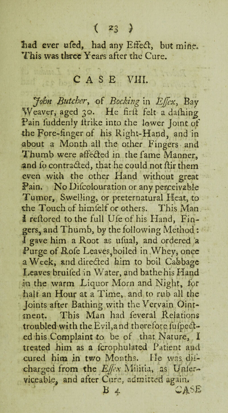 !had ever ufed, had any Effeft, but mine. This was three Years after the Cure. CASE VIII. cjSn Butcher, of Becking in EJfexy Bay Weaver, aged 30. He fir ft felt a dafhing Pain fuddeniy itrike into the lower Joint of the Fore-finger of his Right-Hand, and in about a Month all the other Fingers and Thumb were a-ffe&ed in the fame Manner, and fo contracted, that he could not ftir them even with the other Hand without great Pain. No Difcolouration or any perceivable Tumor, Swelling, or preternatural Heat, to the Touch of himfclf or others. This Man. i reftored to the full Ufe of his Hand, Fin¬ gers, and Thumb, by the following Method : I gave him a Root as ufual, and ordered a Purge of Rofe Leaves,boiled in Whey, once a Week, and directed him to boil Cabbage Leaves-bruifed in Water, and bathe his Hand m the warm Liquor Morn and Night, for half an Hour at a Time, and to rub all the Joints after Bathing with the Vervain Oint¬ ment. This Man had feveral Relations troubled with the Evil,and therefore fufpeeft- ed his Complaint to be of that Nature, I treated him as a fcrophulated Patient and cured him in two Months. He was dii- charged from the Efjex Militia, as Unfer- viceable^ and after Cure, admitted again. B 4