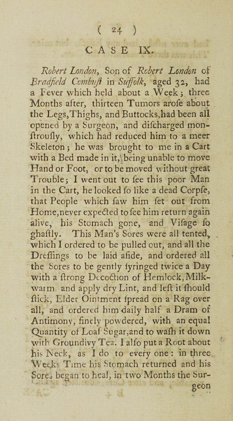 CASE IX. Robert London, Son of Robert London of Bradfield Ccmbuji in Suffolk, aged 32, had a Fever which held about a Weeks three Months after, thirteen Tumors arofe about the Legs,Thighs, and Buttocks,had been all opened by a Surgeon, and difeharged mon- ftroufly, which had reduced him to a meer Skeletons he was brought to me in a Cart with a Bed made in it,}being unable to move Hand or Foot, or to be moved without great Trouble; I went out to fee this poor Man in the Cart, he looked fo like a dead Corpfe, that People which faw him fet out from Home,never expected to fee him return again alive, his Stomach gone, and Vifage fo ghaftly. This Man’s Sores were all tented* . which I ordered to be pulled out, and all the Dreflings to be laid afide, and ordered all the Sores to be gently lyringed twice a Day with a’ftrong Dtcodion of HemlockjMilk- warm: and apply dry Lint, and left it fhould Hick, Elder Ointment Ipread on a Rag over all, and ordered him daily half a Dram of Antimony, finely powdered, with an equal Quantity of Loaf Sugar,and to wafh it down with Groundivy Tea. 1 alfo put a Root about his Neck, as I do to every one : in three Weeks Time his Stomach returned and his Sores began to heal, in two Months the Sur- -; :' ' ' :  ge°n