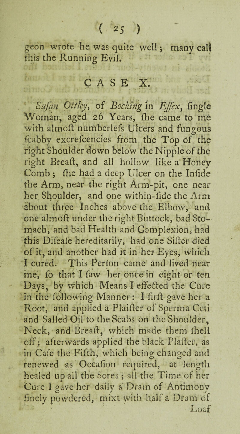 ( ' 2J 5 geon wrote he was quite well -s many call this the Running Evil. CASE X. Sufan Oft ley, of Booking in EJfex, fingle Woman, aged 26 Years, fhe came to me with almoft numberlefs Ulcers and fungous fcabby excrefcencies from the Top of the right Shoulder down below the Nipple of the right Bread;, and all hollow like a Honey Comb; fhe had a deep Ulcer on the Infide the Arm, near the right Arm-pit, one near her Shoulder, and one within-fide the Arm about three Inches above the Elbow, and one almoft under the right Buttock, bad Sto¬ mach, and bad Health and Complexion, had this Difeafe hereditarily, had one Sifter died of it, and another had it in her Eyes, which I cured. This Perlon came and lived near me, fo that I faw her once in eight or ten Days, by which Means I effected the Cure in the following Manner: I firft gave her a Root, and applied a Plaifter of Sperma Ceti and Sailed Oil to the Scabs on the Shoulder, Neck, and Breaft, which made them {hell off; afterwards applied the black Piafter, as in Cafe the Fifth, which being changed and renewed as Occafion required, at length healed up ail the Sores ; ail the Time of her Cure I gave her daily a Dram of Antimony finely powdered, mixt with half a Dram of — ' Loaf