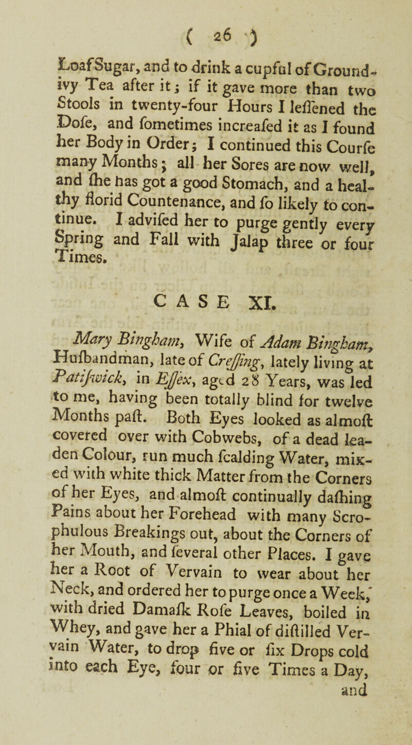 Loaf Sugar, and to drink a cupful of Ground- ivy Tea after it; if it gave more than two Stools in twenty-four Hours I leffened the Dofe, and fometimes increafed it as I found her Body in Order; I continued this Courfe many Months; all her Sores are now well, and fhe has got a good Stomach, and a heal¬ thy florid Countenance, and fo likely to con¬ tinue* I advifed her to purge gently every Spring and Fall with Jalap three or four Times. CASE XI. Mary Bingham, Wife of Adam Bingham, Hufbandman, late of Crefling, lately living at Batijwick, in EJex, aged 28 Years, was led to me, having been totally blind for twelve Months part. Both Eyes looked as almoft covered over with Cobwebs, of a dead lea¬ den Colour, run much fealding Water, mix¬ ed with white thick Matter from the Corners of her Eyes, and almoft continually dafhing Pains about her Forehead with many Scro- phulous Breakings out, about the Corners of her Mouth, and feveral other Places. I gave her a Root of Vervain to wear about her .N eck, and ordered her to purge once a Week, with dried Damalk Rofe Leaves, boiled in Whey, and gave her a Phial of diftilled Ver¬ vain Water, to drop five or fix Drops cold into each Eye, four or five Times a Day, and