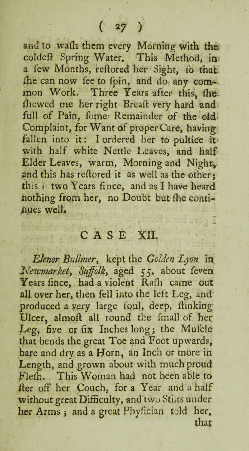 snd to wafh them every Morning with the coldeft Spring Water. This Method, ia a few Months, reftored her Sight, fo that fhe can now fee to fpin, and do any corn-- mon Work. Three Years after this* (he ihewed me her right Bread; very hard and full of Pain, fome Remainder of the old Complaint, for Want of proper Care, having fallen into it: I ordered her to pultice it with half white Nettle Leaves, and half Elder Leaves, warm, Morning and Night* and this has reftored it as well as the other; this i two Years fince, and as I have heard nothing from her, no Doubt but fhe conti¬ nues well,. - — ***/ * *•. CASE XII. Lienor Bulhner, kept the Golden Lyon in Newmarket, Suffolk, aged 55, about fe^en Years fince, had a violent Rath came out all over her, then fell into the left Leg, and produced a very large foul, deep, {linking Ulcer, almoft all round the fmal! of her Leg, five or fix Inches long; the Mufcle that bends the great Toe and Foot upwards, bare and dry as a Horn, an Inch or more in Length, and grown about with much proud Flefh. This Woman had not been able to fter off her Couch, fora Year and a half without great Difficulty, and two Stilts under her Arms; and a great Pbyftcian told her.