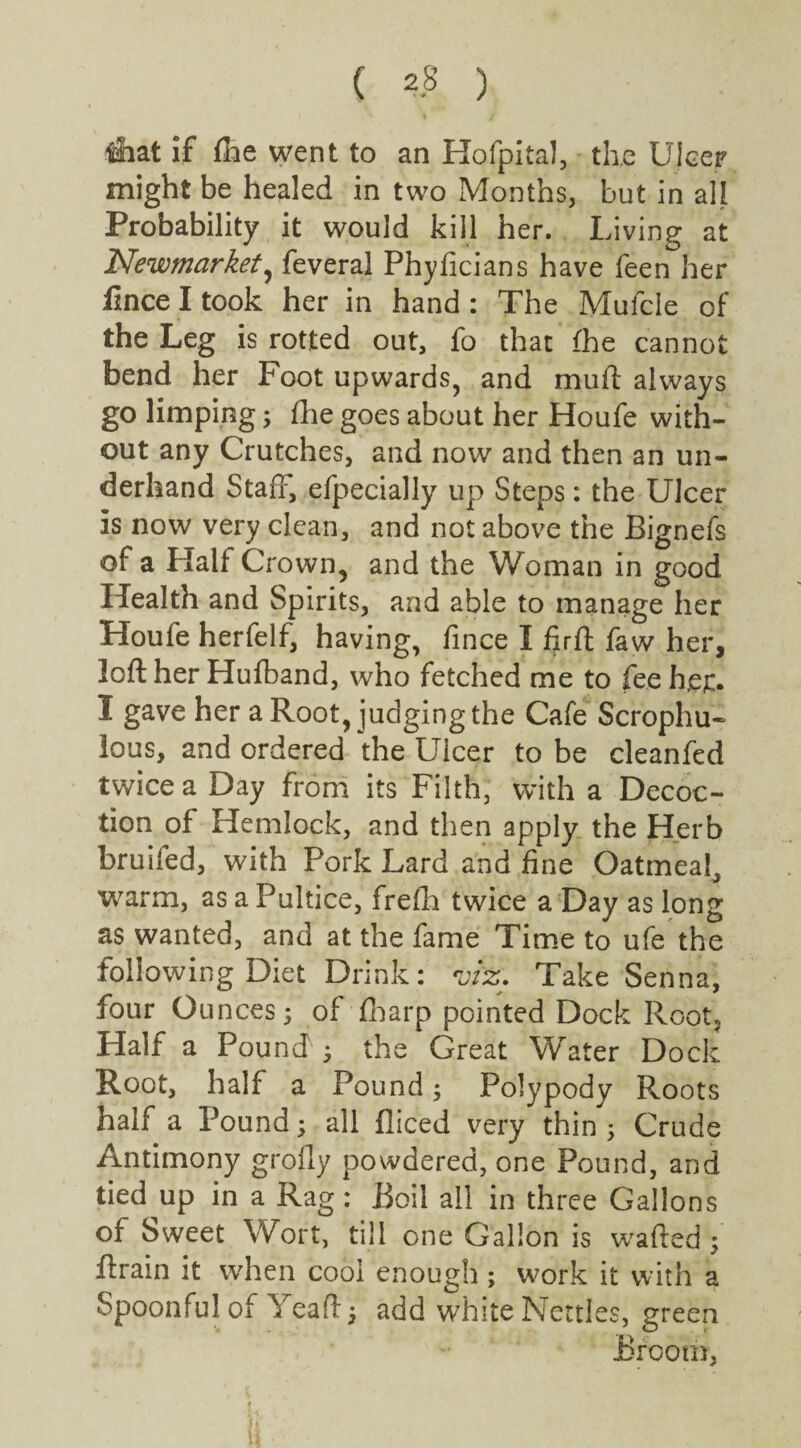 ( *8 ) &at if fhe went to an Hofpital, the Ulcer might be healed in two Months, but in all Probability it would kill her. Living at Newmarket, feveral Phyficians have feen her iince I took her in hand : The Mufcle of the Leg is rotted out, fo that (he cannot bend her Foot upwards, and mud always go limping; fhe goes about her Houfe with¬ out any Crutches, and now and then an un¬ derhand Staff, efpecially up Steps: the Ulcer is now very clean, and not above the Bignefs of a Half Crown, and the Woman in good Health and Spirits, and able to manage her Houfe herfelf, having, fince I fir ft faw her, loft her Hufband, who fetched me to fee her. I gave her a Root, judging the Cafe Scrophu- lous, and ordered the Ulcer to be cleanfed twice a Day from its Filth, with a Decoc¬ tion of Hemlock, and then apply the Herb bruifed, with Pork Lard and fine Oatmeal, warm, as a Pultice, frefh twice a Day as long as wanted, and at the fame Time to ufe the following Diet Drink: viz. Take Senna, four Ounces3 of fharp pointed Dock Root? Half a Pound ; the Great Water Dock Root, half a Pound3 Polypody Roots half a Pound3 all diced very thin 5 Crude Antimony grofly powdered, one Pound, and tied up in a Rag : Boil all in three Gallons of Sweet Wort, till one Gallon is wafted 3 ftrain it when cool enough ; work it with a Spoonful of Yeaft 3 add white Nettles, green Broom, i 1