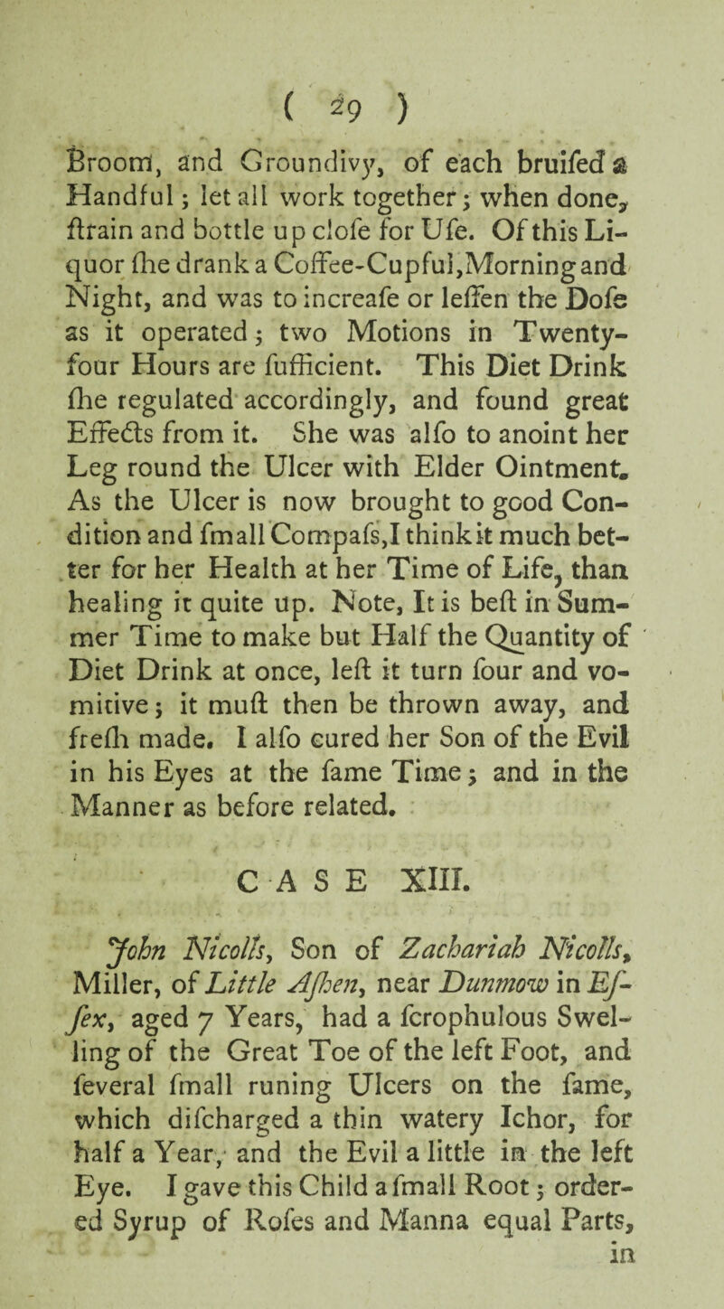 Broom, and Groundivy, of each bruifeda Handful; let all work together 5 when done* ftrain and bottle up clofe for Ufe. Of this Li¬ quor (lie drank a Coffee-Cupful,Morning and Night, and was to increafe or leffen the Dofe as it operated $ two Motions in Twenty- four Hours are fufficient. This Diet Drink fhe regulated accordingly, and found great Effects from it. She was alfo to anoint her Leg round the Ulcer with Elder Ointment. As the Ulcer is now brought to good Con¬ dition and fmall Compafs,I think it much bet¬ ter for her Health at her Time of Life^ than healing it quite up. Note, It is beft in Sum¬ mer Time to make but Half the Quantity of ' Diet Drink at once, left it turn four and vo¬ mitive ; it muft then be thrown away, and frefli made. I alfo cured her Son of the Evil in his Eyes at the fame Time and in the Manner as before related. CASE XIII. John Nicolls y Son of Zachariah Nicolls% Miller, of Little AJhen, near Dunmow in Ej- fex, aged 7 Years, had a fcrophulous Swel¬ ling of the Great Toe of the left Foot, and feveral fmall runing Ulcers on the fame, which difcharged a thin watery Ichor, for half a Year, and the Evil a little in the left Eye. I gave this Child a fmall Root 5 order¬ ed Syrup of Rofes and Manna equal Parts,