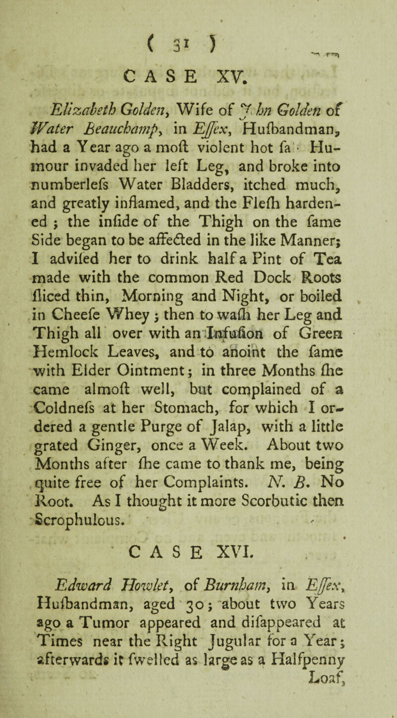 CASE XV. Elizabeth Golden, Wife of J hn Golden of Water Beauchamp, in EJfex, Hufbandman^ had a Year ago a mod violent hot fa • Hu¬ mour invaded her left Leg, and broke into numberlefs Water Bladders, itched much, and greatly inflamed, and the Flelh harden¬ ed ; the infide of the Thigh on the fame Side began to be affe&ed in the like Manner; I advifed her to drink half a Pint of Tea made with the common Red Dock Roots fliced thin, Morning and Night, or boiled in Cheefe Whey ; then to wafli her Leg and Thigh all over with an Infufion of Green Hemlock Leaves, and to anoint the fame with Elder Ointment; in three Months fhe came almoft well, but complained of a Coldnefs at her Stomach, for which I or¬ dered a gentle Purge of Jalap, with a little grated Ginger, once a Weelc. About two Months after fhe came to thank me, being quite free of her Complaints. N. jB. No Root. As I thought it more Scorbutic then Scrophulous. CASE XVI. Edward How let, of Burnham, in E(fex\ Hufbandman, aged 30; about two Years ago a Tumor appeared and disappeared at Times near the Right Jugular fora Year; afterwards it fwelled as large as a Halfpenny