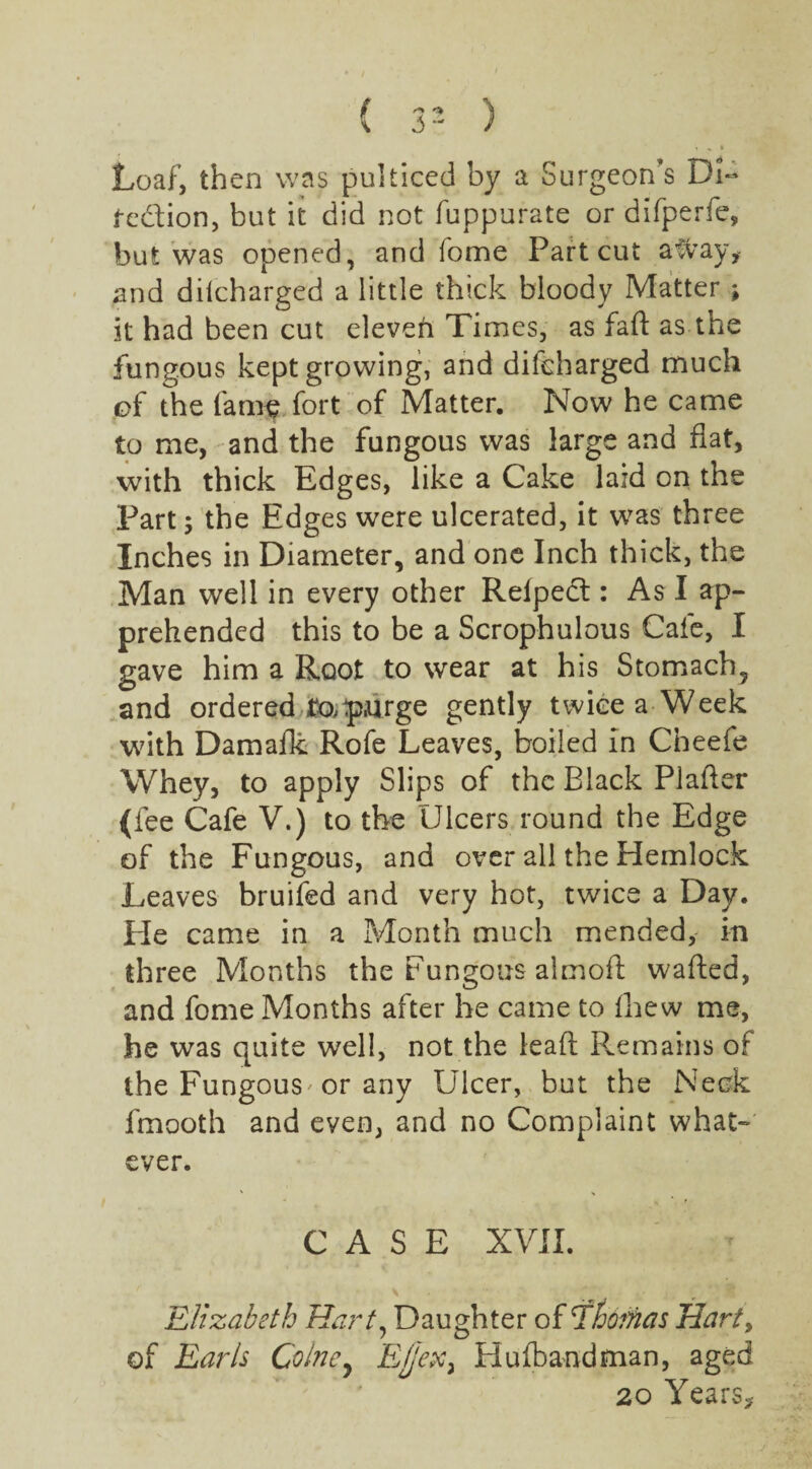 Loaf, then was pulticed by a Surgeon's DU tc&ion, but it did not fuppurate or difperfe, but was opened, and fome Part cut a#ay, and dilcharged a little thick bloody Matter ; it had been cut eleveft Times, as faft as the fungous kept growing, and difeharged much of the fame fort of Matter. Now he came to me, and the fungous was large and flat, with thick Edges, like a Cake laid on the Part; the Edges were ulcerated, it was three Inches in Diameter, and one Inch thick, the Man well in every other Relped : As I ap¬ prehended this to be a Scrophulous Cafe, I gave him a Root to wear at his Stomach, and ordered purge gently twice a Week with Damafk Rofe Leaves, boiled in Cneefe Whey, to apply Slips of the Black Plafter (fee Cafe V.) to the Ulcers round the Edge of the Fungous, and over all the Hemlock Leaves bruifed and very hot, twice a Day. He came in a Month much mended, in three Months the Fungous almofl: wafted, and fome Months after he came to fhew me, he was quite well, not the lead Remains of the Fungous' or any Ulcer, but the Neck fmooth and even, and no Complaint what-* ever. CASE XVII. Elizabeth Hart, Daughter of Ehoihcis Harty of Earls Colney Ej'ex3 Hufbandman, aged 20 Years,