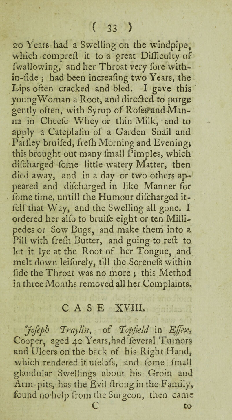 \ 20 Years had a Swelling on the windpipe^ which compreft it to a great Difficulty of fwallowing, and her Throat very fore with¬ in-fide ; had been increafing two Years, the Lips often cracked and bled. I gave this youngWoman a Root, and diredted to purge gently often, with Syrup of Rofes and Man¬ na in Cheefe Whey or thin Milk, - and to apply a Cateplafm of a Garden Snail and Parfley bruifed, frefh Morning and Evening; this brought out many fmall Pimples, which difcharged fome little watery Matter, then died away, and in a day or two others ap¬ peared and difcharged in like Manner for fome time, untill the Humour difcharged it- . felf that Way, and the Swelling all gone. I ordered her alfo to bruife eight or ten Milli¬ pedes or Sow Bugs, and make them into a Pill with frefh Butter, and going to reft to let it lye at the Root of her Tongue, and melt down leifurely, till the Sorenefs within fide the Throat was no more ; this Method in three Months removed all her Complaints, CASE XVIII. Jofeph Eraylin, of Topfield in Ejfex, Cooper, aged 40 Years,had leveral Tumors and Ulcers on the back of his Right Hand, which rendered it ufebfs, and fome fmall glandular Swellings about his Groin and Arm-pits, has the Evil ftrongin the Family, found no-help from the Surgeon, then came C to