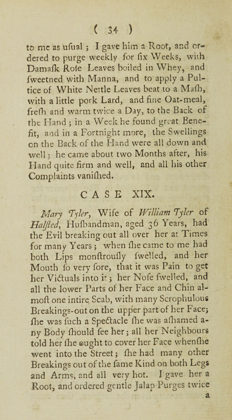 to me as ufual ; I gave him a Root, and or¬ dered to purge weekly for fix Weeks, with Damafk Role Leaves boiled in Whey, and fweetned with Manna, and to apply a Pul- tice of White Nettle Leaves beat to a Mafb, with a little pork Lard, and fine Oat-meal, frefh and warm twice a Day, to the Back of the Hand ; in a Week he found great Bene¬ fit, and in a Fortnight more, the Swellings on the Back of the Hand were all down and well 5 he came about two Months after, his Hand quite firm and well, and all his other Complaints vanished. CASE XIX. Mary Tyler, Wife of William Tyler of Haljied, Hufbandman, aged 36 Years, had the Evil breaking out all over her at Times for many Years ; when die came to me had both Lips monftroufly fwelled, and her Mouth fo very fore, that it was Pain to get her Victuals into it; her Nofe fwelled, and all the lower Parts of her Face and Chin al- moft one intire Scab, with many Scrophulous Breakings-out on the upper part of her Face; fhe was fuch a Spedacle fhe was adiamed a- ny Body fhould fee her; all her Neighbours told her die ought to cover her Face whendie went into the Street; fhe had many other Breakings out of the fame Kind on both Legs and Arms, and ail very hot. I gave her a Root, and ordered gentle Jalap Purges twice a