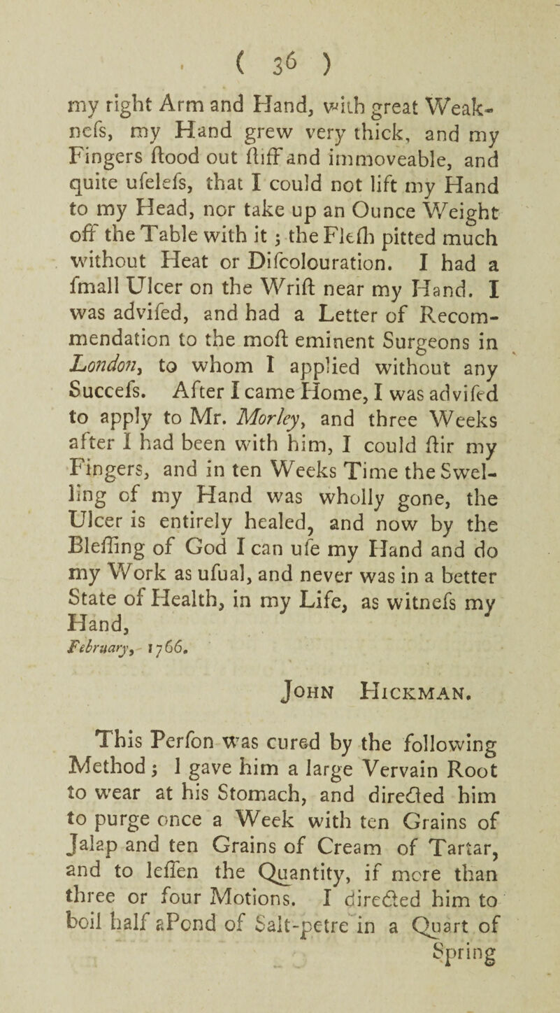 my right Arm and Hand, with great Weak- ncfs, my Hand grew very thick, and my Fingers flood out ft iff and immoveable, and quite ufelefs, that I could not lift my Hand to my Head, nor take up an Ounce Weight off the Table with it ; the Fkfh pitted much without Heat or Difcolouration. I had a fmall Ulcer on the Wrift near my Hand. I was advifed, and had a Letter of Recom¬ mendation to the moft eminent Surgeons in London, to whom I applied without any Succefs. After I came Home, I was advifed to apply to Mr. Morley, and three Weeks after I had been with him, I could ftir my Fingers, and in ten Weeks Time the Swel¬ ling of my Hand was wholly gone, the Ulcer is entirely healed, and now by the Bleffing of God I can ule my Hand and do my Work as ufual, and never was in a better State oi Health, in my Life, as witnefs my Hand, February, 1766. John Hickman. This Perfon was cured by the following Method j 1 gave him a large Vervain Root to wear at his Stomach, and diredled him to purge once a Week with ten Grains of Jalap and ten Grains of Cream of Tartar, and to leffen the Quantity, if mere than three or four Motions. I directed him to boil half aPcnd of Salt-petre in a Quart of
