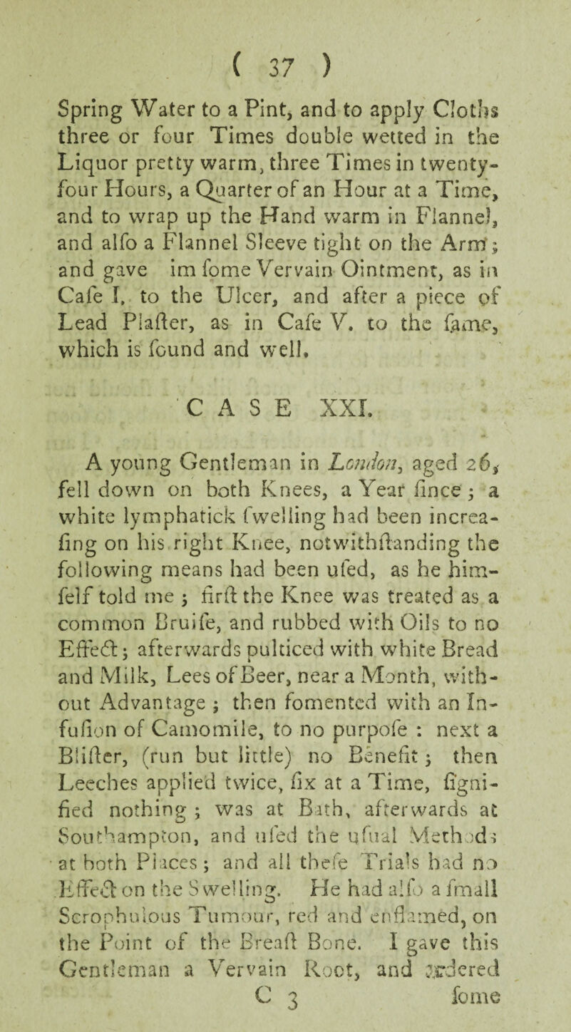 Spring Water to a Pint, and to apply Cloths three or four Times double wetted in the Liquor pretty warm, three Times in twenty- four Hours, a Quarter of an Hour at a Time, and to wrap up the Hand warm in Flannel, and alfo a Flannel Sleeve tight on the Arm; and gave im fome Vervain Ointment, as in Cafe I, to the Ulcer, and after a piece of Lead Platter, as in Cafe V. to the fame, which is found and well, “.. ’CASE XXL A young Gentleman in London, aged 26, fell down on both Knees, a Year fince ; a white lymphatick fweliing had been increa- fing on his right Knee, notwithstanding the following means had been ufed, as he him- felf told me ; firftthe Knee was treated as a common Bruife, and rubbed with Oils to no Eftedtt: afterwards oulticed with white Bread 7 1 and Milk, Lees of Beer, near a Month, with¬ out Advantage ; then fomented with an In- fufion of Camomile, to no purpofe : next a Blitter, (run but little) no Benefit; then Leeches applied twice, fix at a Time, fi'gni- fied nothing ; was at Bath, afterwards at Southampton, and ufed the qfual Methods at both Places; and ail tbefe Trials had no Effect on the Swelling. He had alfo a fmail Seroohifious Tumour, red and enflamed* on the Point of the Breatt Bone. I gave this Gentleman a Vervain Root, and ordered C 3 fome