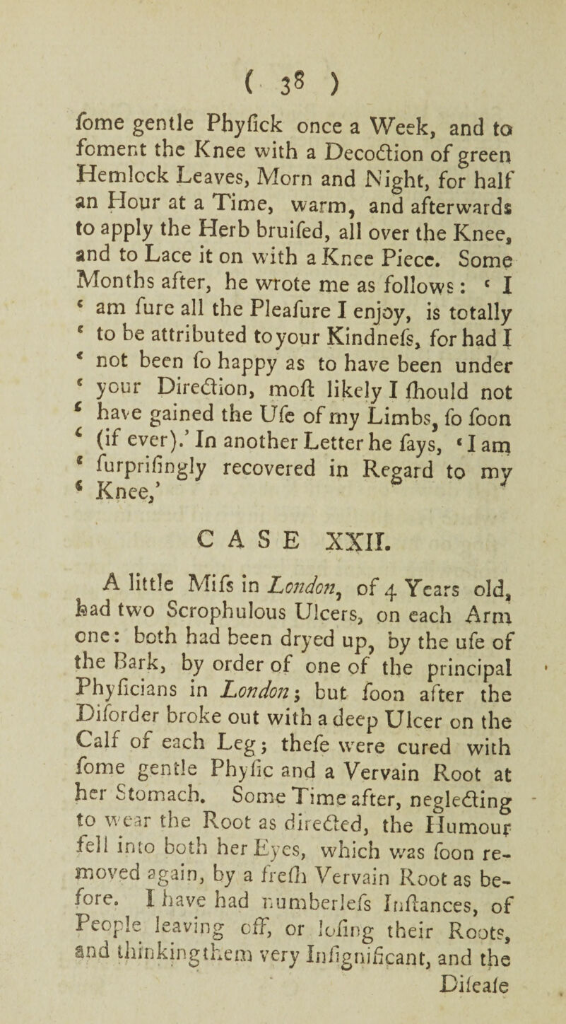 (■ ) fome gentle Pbyfick once a Week, and to foment the Knee with a Decodtion of green Hemlock Leaves, Morn and Night, for half an Hour at a Time, warm, and afterwards to apply the Herb bruifed, all over the Knee, and to Lace it on w ith a Knee Piece. Some Months after, he wrote me as follows: c I € am fure all the Pleafure I enjoy, is totally * to be attributed toyour Kindnefs, for had I € not been to happy as to have been under 5 your Direction, mofl likely I fhould not c have gained the Ufe of my Limbs, fo foon 6 (if ever).’In another Letter he fays, ‘lam c furprifingly recovered in Regard to my 4 Knee/ 7 CASE XXII. A little Mifs in London, of 4 Years old, had two Scrophulous Ulcers, on each Arm one: both had been dryed up, by the ufe of the bark, by order of one of the principal Phyficians in London; but foon after the Diforder broke out with a deep Ulcer on the Calf of each Leg; thefe were cured with fome gentle Phyfic and a Vervain Root at hei Stomach. Some TTime after, negledting to wear the Root as directed, the Humour fell into both her Eyes, which v/as foon re¬ moved again, by a fred) Vervain Root as be¬ fore, I have had numberlefs Inflances, of People leaving off, or loiing their Roots, ana thinkingthem very Infignifcant, and the Dileale