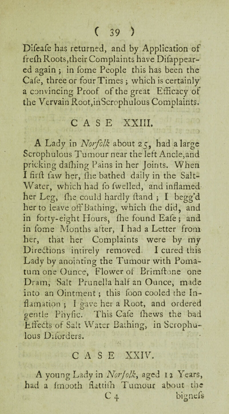 Difeafe has returned, and by Application of frefh Roots,their Complaints have Disappear¬ ed again ; in fome People this has been the Cafe, three or four Times; which is certainly a convincing Proof of the great Efficacy of the Vervain Root,inScrophulous Complaints. CASE XXIII. A Lady in Norfolk about 25, had a large Scrophulous Tumour near the left Ancle,and pricking dafhing Pains in her Joints. When I fir ft law her, (lie bathed daily in the Salt- Water, which had fo fwelled, and inflamed her Leg, fhe could hardly ftand j I. begg’d her to leave ofFBathing, which fhe did, and in forty-eight Hours, fhe found Eafe; and in fome Months after, I had a Letter from her, that her Complaints were by my Directions intirely removed. I cured this Lady by anointing the Tumour with Poma¬ tum one Ounce, Flower of Brimftone one Dram, Salt Prunella half an Ounce, made into an Ointment; this foon cooled the In- flamation ; 1 gave her a Root, and ordered gentle Phyfic. This Cafe fhews the bad Jtftedis of Salt Water Bathing, in Scrophu¬ lous Diforders. CASE XXIV. A young Lady in Norfolk, aged 1 2 Years, had a fmooth futtifh Tumour about the C 4 bignefs