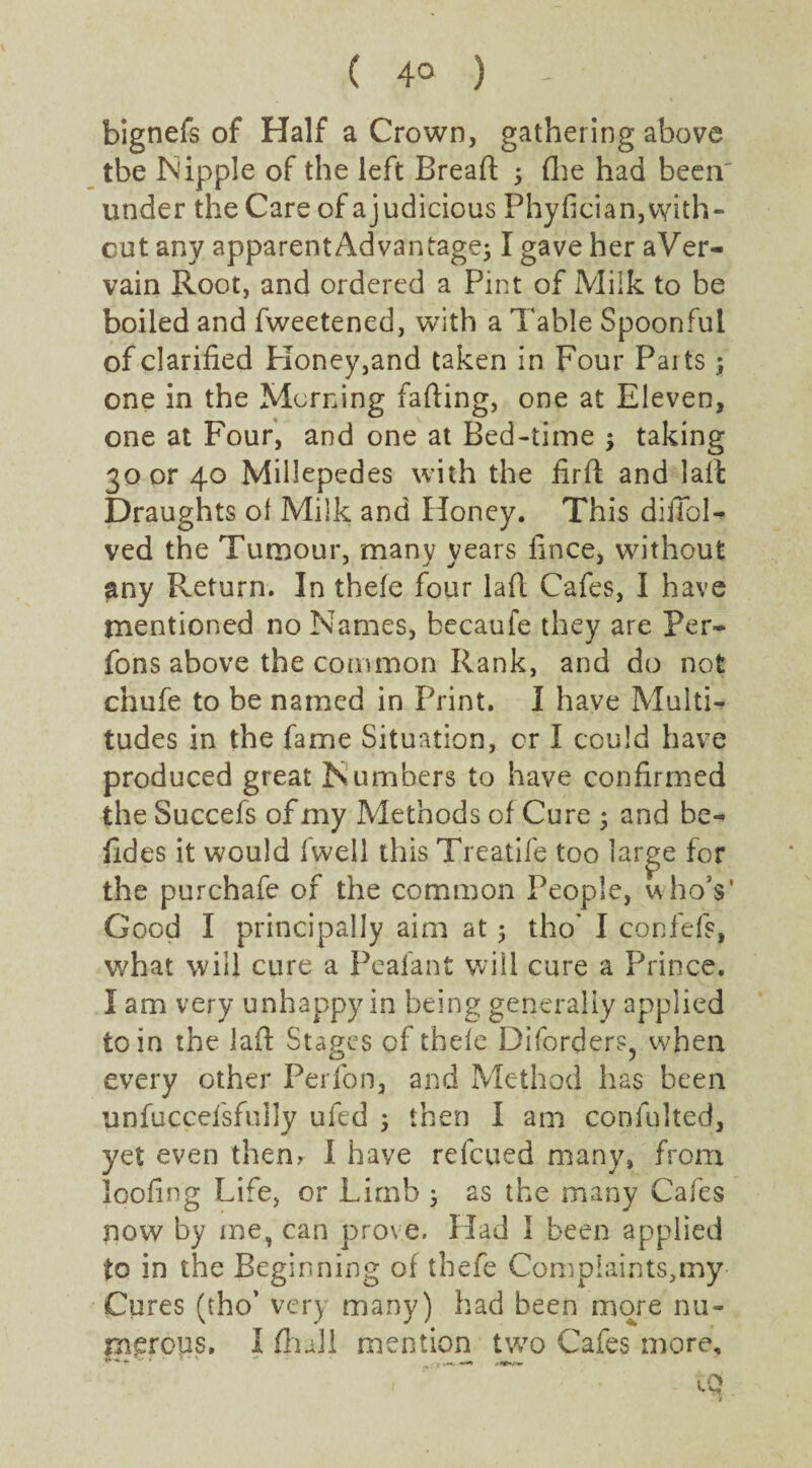 bignefs of Half a Crown, gathering above tbe Nipple of the left Breaft 5 (lie had been' under the Care of ajudicious Phyfician,with¬ out any apparent Advantage; I gave her aVer- vain Root, and ordered a Pint of Milk to be boiled and fweetened, with a Table Spoonful of clarified Honey,and taken in Four Paits ; one in the Morning fading, one at Eleven, one at Four, and one at Bed-time ; taking 30 or 40 Millepedes with the fird and lad Draughts of Milk and Honey. This difibN ved the Tumour, many years fince, without any Return. In thefe four lad Cafes, I have mentioned no Names, becaufe they are Per- fons above the common Rank, and do not chufe to be named in Print. I have Multi¬ tudes in the fame Situation, or I could have produced great Numbers to have confirmed the Succefs of my Methods of Cure ; and he- fides it would fvvell this Treatife too large for the purchafe of the common People, who’s' Good I principally aim at ; tho' I confefs, what will cure a Peafant will cure a Prince. I am very unhappy in being generally applied to in the lad Stages of theie Diforders, when every other Perfon, and Method has been unfuccefsfuily ufed ; then I am confulted, yet even them I have refeued many, from loofing Life, or Limb 3 as the many Cafes now by me, can prove. Had 1 been applied to in the Beginning of thefe Complaints,my Cures (tho’ very many) had been more nu¬ merous. I (hall mention two Cafes more.