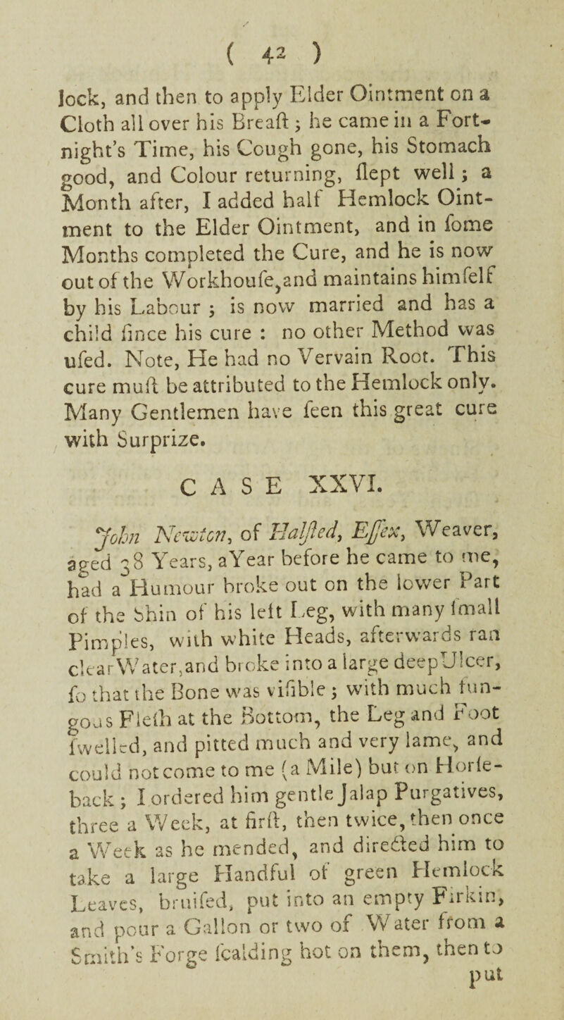 lock, and then to apply Elder Ointment on a Cloth all over his Bread ; he came in a Fort¬ night’s Time, his Cough gone, his Stomach good, and Colour returning, flept well; a Month after, I added half Hemlock Oint¬ ment to the Elder Ointment, and in fome Months completed the Cure, and he is now out of the Workhoufe,and maintains himfelf by his Labour ; is now married and has a child fince his cure : no other Method was ufed. Note, He had no Vervain Root. Fhis cure mud be attributed to the Hemlock only. Many Gentlemen have ieen this great cure with Surprize. CASE XXVI. John Newton, of Ealjled, Ejfex, Weaver, aged 38 Years, a Year before he came to me, had a Humour broke out on the lower Part of the Shin of his leit Leg, with many (mall Pimples, with white Heads, afterwards ran clearWater,and broke into a large deepTJicer, fo that the Bone was vifible ; with much fun¬ gous Fleih at the Bottom, the Leg and Foot fwellcd, and pitted much and very lame, and could not come to me (a Mile) but on Horie- back ; I ordered him gentle Jalap Purgatives, three a Week, at fird, then twice, then once a Week as he mended, and direded him to take a large Handful of green Hemlock Leaves, bruifed, put into an empty Fume, and pour a Gallon or two of Water from a Smith’s Forge Raiding hot on them, then to