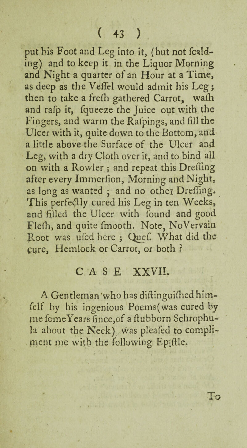 put bis Foot and Leg into it, (but not feed¬ ing) and to keep it in the Liquor Morning and Night a quarter of an Hour at a Time, as deep as the Vefiel would admit his Leg; then to take a frefh gathered Carrot, wafh and rafp it, fqueeze the Juice out with the Fingers, and warm the Ralpings, and fill the Ulcer with it, quite down to the Bottom, and a little above the Surface of the Ulcer and Leg, with a dry Cloth over it, and to bind all on with a Rowler; and repeat this Drefling after every Immerfion, Morning and Night, as long as wanted j and no other Drefling. Th is perfectly cured his Leg in ten Weeks, and filled the Ulcer with found and good Flelh, and quite fmooth. Note, NoVervain Root was ufed here ; Quefi What did the cure, Hemlock or Carrot, or both ? CASE XXVII. A Gentleman'who has diftinguifhedhim- felf by his ingenious Poems(was cured by me fomcYears fince,of a ftubborn Schrophu- la about the Neck) Vvas pleafed to compli¬ ment me with the following Epiftle. To