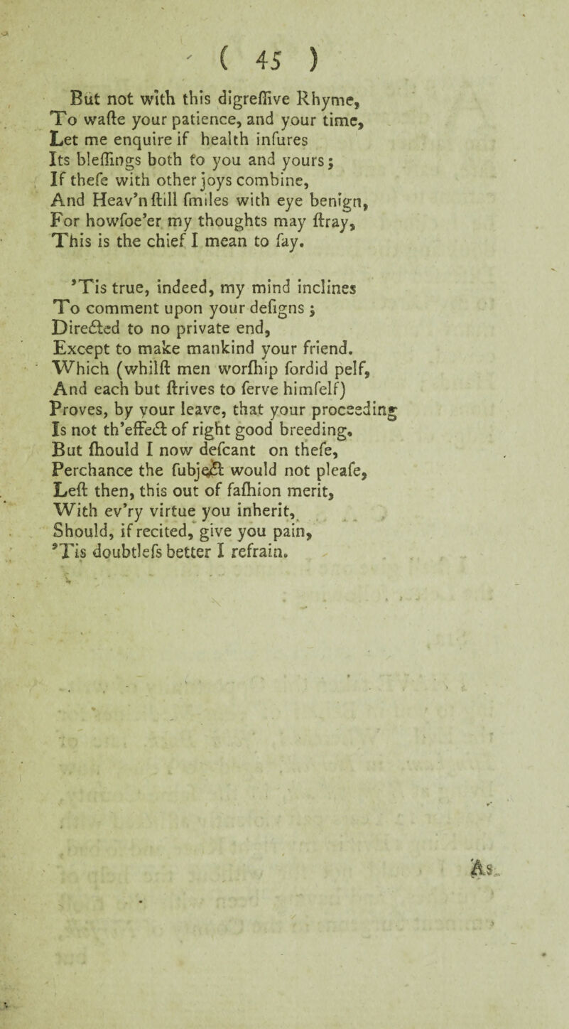 But not with this digrefiive Rhyme, To wafte your patience, and your time. Let me enquire if health infures Its bleftings both to you and yours; If thefe with other joys combine. And Heav’nftill fmiles with eye benign, For howfoe’er my thoughts may ftray. This is the chief I mean to fay. ’Tis true, indeed, my mind inclines To comment upon your defigns ; Directed to no private end, Except to make mankind your friend. Which (whilft men worfhip fordid pelf, And each but ftrives to ferve himfelf) Proves, by your leave, that your proceedin Is not th’efFetft of right good breeding. But fhould I now defcant on thefe, Perchance the fubje£f would not pleafe, Left then, this out of fafhion merit, With ev*ry virtue you inherit. Should, if recited, give you pain, *Tis doubtlefs better I refrain.