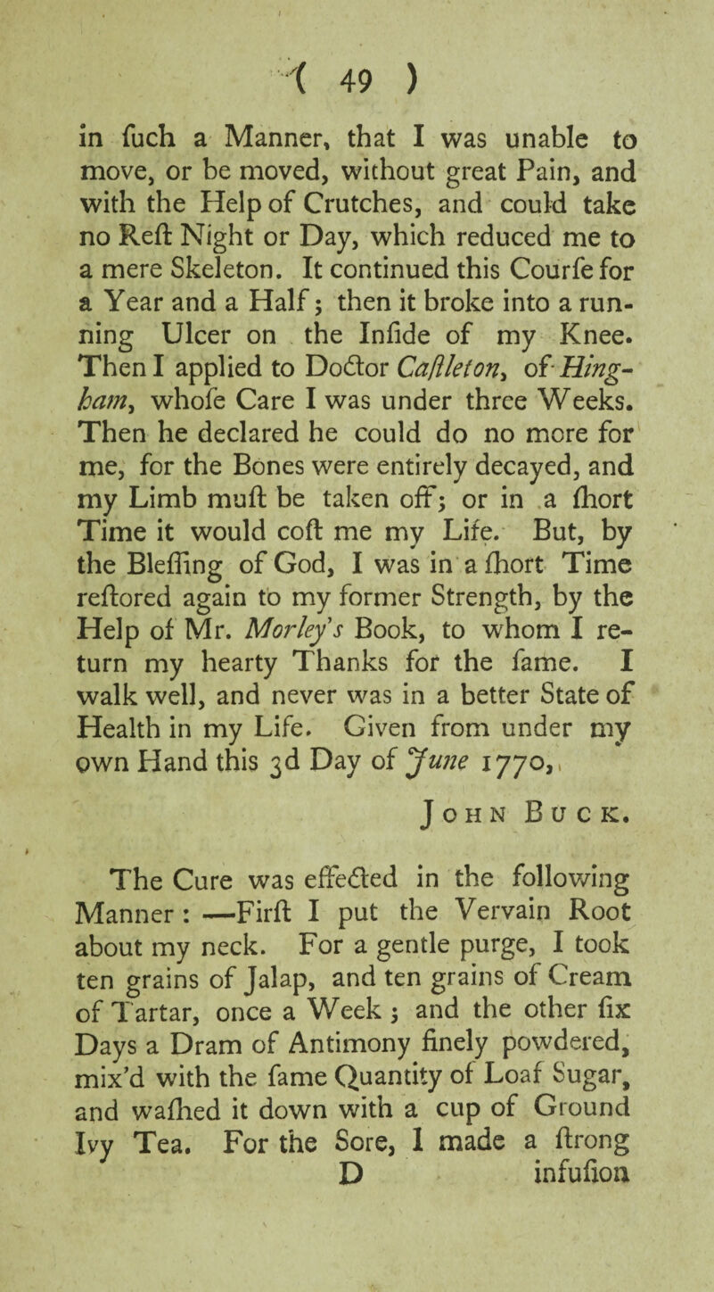 in fuch a Manner, that I was unable to move, or be moved, without great Pain, and with the Help of Crutches, and could take no Reft Night or Day, which reduced me to a mere Skeleton. It continued this Courfe for a Year and a Half; then it broke into a run¬ ning Ulcer on the Infide of my Knee. Then I applied to Dodor Ca/lleton> of Hing- ham, whofe Care I was under three Weeks. Then he declared he could do no more for me, for the Bones were entirely decayed, and my Limb muft be taken off*; or in a fhort Time it would coft me my Life. But, by the Blefling of God, I was in a fhort Time reftored again to my former Strength, by the Help of Mr. Mor leys Book, to whom I re¬ turn my hearty Thanks for the fame. I walk well, and never was in a better State of Health in my Life. Given from under my own Hand this 3d Day of Jujje 1770,, John Buck. The Cure was effeded in the following Manner : —Firft I put the Vervain Root about my neck. For a gentle purge, I took ten grains of Jalap, and ten grains of Cream of T artar, once a Week ; and the other fix Days a Dram of Antimony finely powdered, mix’d with the fame Quantity of Loaf Sugar, and waflied it down with a cup of Ground Ivy Tea. For the Sore, I made a ftrong D infufion