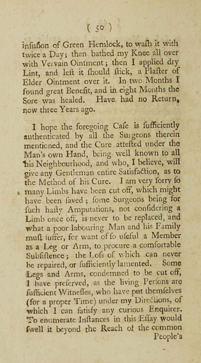 ( 5° ) infufion of Green Hemlock, to waft it with twice a Day; then bathed my Knee all over with Vervain Ointment; then I applied dry Lint, and left it fhould flick, a Plafter of Elder Ointment over it. In two Months I found great Benefit, and in eight Months the Sore was healed. Have had no Return, now three Years ago. I hope the foregoing Cafe is fufficiently authenticated by all the Surgeons therein mentioned, and the Cure attefted under the Man’s own Hand, being well known to all tis Neighbourhood, and who, I believe, will give any Gentleman entire Satisfaction, as to the Method of his Cure. I am very forry fo » many Limbs have been cut off, which might have been faved ; feme Surgeons being for fuch haily Amputations, not confidering a Limb once oft, is never to be replaced, and what a poor labouring Man and hi? Family rnuft ioffer, for want of fo ufeful a Member as a Leg or Arm, to procure a comfortable Subfiftence 5 the Lofs of which can never be repaired, or fufficiently lamented. Some Legs and Arms, condemned to be cut off, I have preferved, as the living Pericns are fufticient Witneffes, who have put themfelves (for a proper Time) under my Directions, of which I can fatisfy any curious Enquirer, To enumerate Inflances in this Eilay would fwell it beyond the Reach of the common People’s