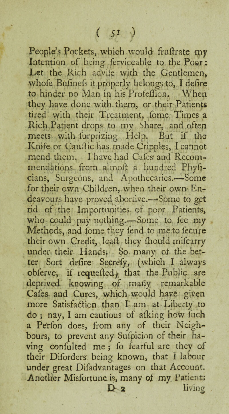 People’s Pockets, which would fruftrate my Intention of being ferviceable to the Poar: Let the Rich ad'vjfe with the Gentlemen, whofe Bufinefs it properly belongs to, I defire to hinder no Man in his Profefilon. When they have done with them, or their Patients tired with their Treatment, fome Times a Rich Patient drops to my .Share, and often meets with furprizing Help. But if the Knife or Caufiic has made Cripples, I cannot mend them. I have had Cafes* and Recom¬ mendations from ajmoft a hundred Phyfi- cians, Surgeons, and Apothecaries.—Some for their own Children, when their own En¬ deavours have proved abortive.—Some to get rid of the Importunities of poor Patients, who could pay nothing.—Some to fee my Methods, and fome they fend to me to fecure their own Credit, leaft they fhould mifearry under their Hands. So- many of the bet¬ ter Sort defire Secrefy, (which I always obferve, if requeued/ that the Public are deprived knowing of many remarkable Cafes and Cures, which would have given more Satisfaction than Tam at Liberty to do ; nay, I am cautious of afking how fuch a Perfon does, from any of their Neigh¬ bours, to prevent any Sufpicion of their ha¬ ving confulted me ; fo fearful are they of their Diforders' being known, that I labour under great Difadvantages on that Account. Another Misfortune is, many of my. Patients Eh 2 living .