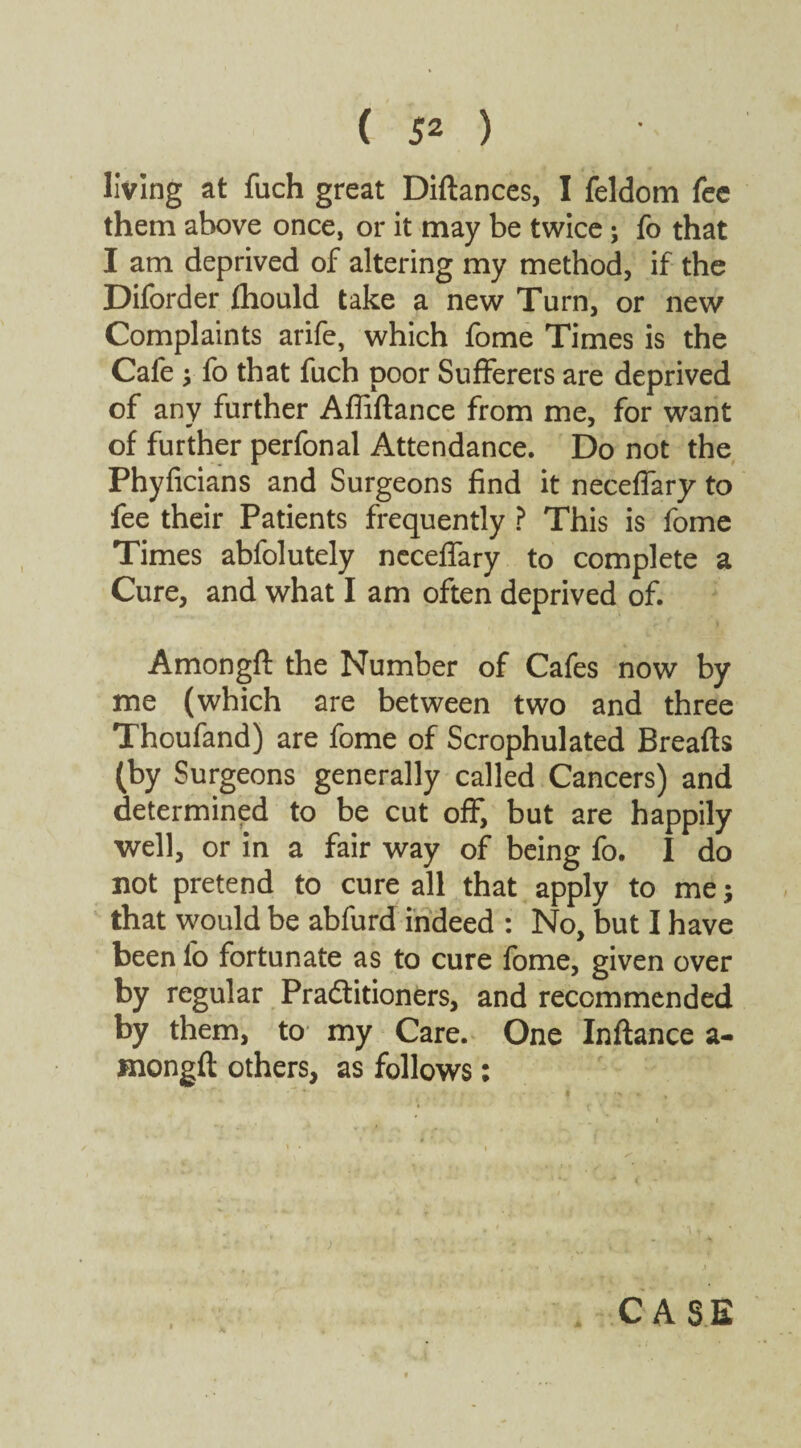 living at fuch great Diftances, I feldom fee them above once, or it may be twice; fo that I am deprived of altering my method, if the Diforder fhould take a new Turn, or new Complaints arife, which fome Times is the Cafe ; fo that fuch poor Sufferers are deprived of any further Affiftance from me, for want of further perfonal Attendance. Do not the Phyficians and Surgeons find it necefiary to fee their Patients frequently ? This is fome Times abfolutely neceffary to complete a Cure, and what I am often deprived of. Amongft the Number of Cafes now by me (which are between two and three Thoufand) are fome of Scrophulated Breafts (by Surgeons generally called Cancers) and determined to be cut off, but are happily well, or in a fair way of being fo. I do not pretend to cure all that apply to me; that would be abfurd indeed : No, but I have been fo fortunate as to cure fome, given over by regular Practitioners, and recommended by them, to my Care. One Inftance a- mongfl: others, as follows: CASE