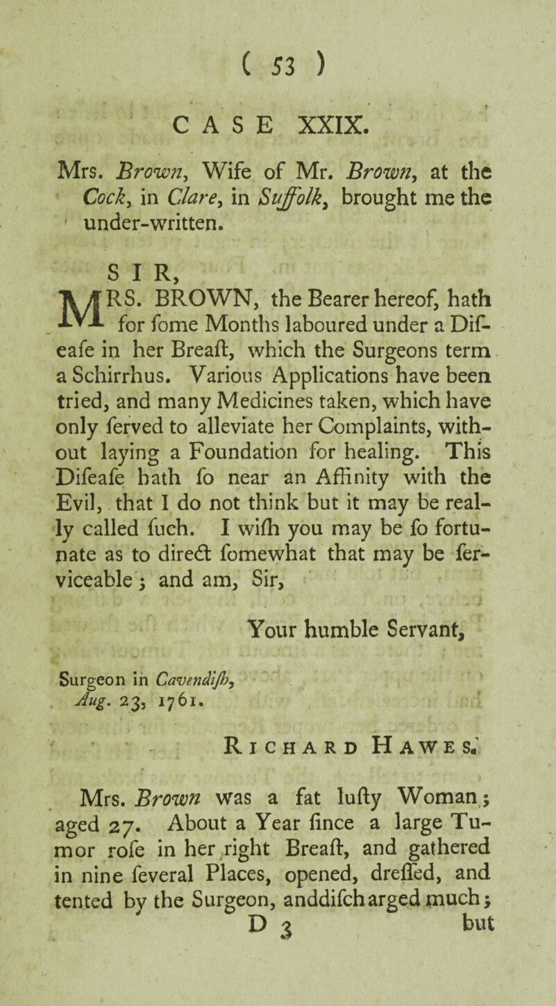 CASE XXIX. Mrs. Brown, Wife of Mr. Brown, at the Cocky in Clarey in S'uffolky brought me the under-written. S I R, MRS. BROWN, the Bearer hereof, hath for fome Months laboured under a Dif- eafe in her Breaft, which the Surgeons term aSchirrhus. Various Applications have been tried, and many Medicines taken, which have only ferved to alleviate her Complaints, with¬ out laying a Foundation for healing. This Difeafe hath fo near an Affinity with the Evil, that I do not think but it may be real¬ ly called fuch. I wiffi you may be fo fortu¬ nate as to diredt fomewhat that may be fer- viceable ; and am. Sir, Your humble Servant, Surgeon in Cavendijhy 23, 1761. Richard Hawes. Mrs. Brown was a fat lufty Woman; aged 27. About a Year fince a large Tu¬ mor rofe in her right Breaft, and gathered in nine feveral Places, opened, drefled, and tented by the Surgeon, anddifcharged much D 3 but