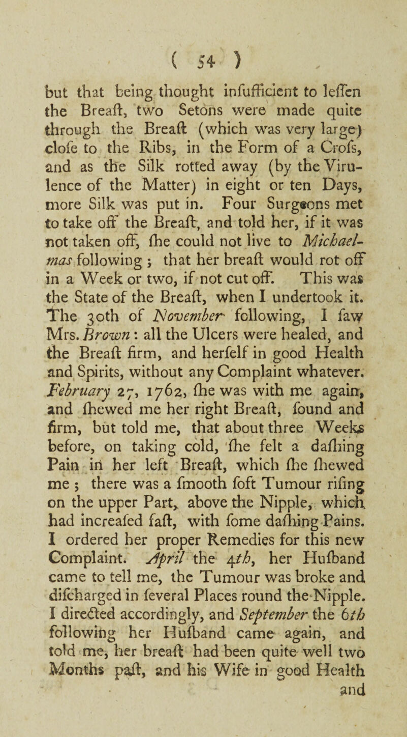 but that being thought inefficient to leffcn the Bread:, two Setons were made quite through the Bread (which was very large) clofe to the Ribs, in the Form of a Crofs, and as the Silk rotted away (by the Viru¬ lence of the Matter) in eight or ten Days, more Silk was put in. Four Surgeons met to take off the Bread, and told her, if it was not taken off, die could not live to Michael¬ mas following ; that her bread would rot off in a Week or two, if not cut off. This was the State of the Bread, when I undertook it. The 30th of November following, I faw Mrs. Brown : all the Ulcers were healed, and the Bread firm, and herfelf in good Health and Spirits, without any Complaint whatever. February 27, 1762, fhe was with me again, and fhewed me her right Bread, found and firm, but told me, that about three Weeks before, on taking cold, ‘fhe felt a dafhing Pain in her left Bread, which (he fhewed me ; there was a fmooth foft Tumour rifing on the upper Part,, above the Nipple, which had increafed fad, with fome dafhing Pains. I ordered her proper Remedies for this new Complaint. Slpril the 4tb, her Hufband came to tell me, the Tumour was broke and difeharged in feveral Places round the Nipple. I directed accordingly, and September the 6th following her Hufband came again, and told me, her bread had been quite well two Months pad, and his Wife in good Health ' - and