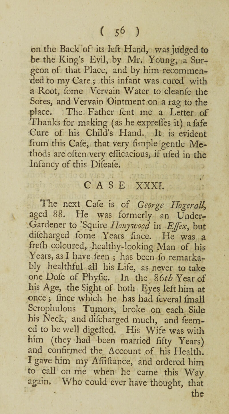 on the Back of its left Hand, was judged to be the King’s Evil, by Mr. Young, a Sur¬ geon of that Place, and by him recommen¬ ded to my Care; this infant was cured with a Root, fome Vervain Water to cleanfe the Sores, and Vervain Ointment on a rag to the place. The Father fent me a Letter of Thanks for making (as he exprefies it) afafe Cure of his Child’s Hand. It is evident from this Cafe, that very Ample gentle Me¬ thods are often very efficacious, if ufed in the Infancy of this Difeafe. CASE XXXI. The next Cafe is of George Uogerall, aged 88. He was formerly an Under- Gardener to ’Squire Honywood in Eflex^ but difcharged fome Years fince. Fie was a freffi coloured, healthy-looking Man of his Years, as I have feen 5 has been fo remarka¬ bly healthful all his Life, as never to take one Dofe of Phyfic. In the 86th Year of his Age, the Sight of both Eyes left him at once 3 fince which he has had feveral fmall Scrophulous Tumors, broke on each Side his Neck, and difcharged much, and fecrn- ed to be well digefted. His Wife was with him (they had been married fifty Years) and confirmed the Account of his Health. I gave him my Affiftance, and ordered him to call on me when he came this Way again* Who could ever have thought, that the