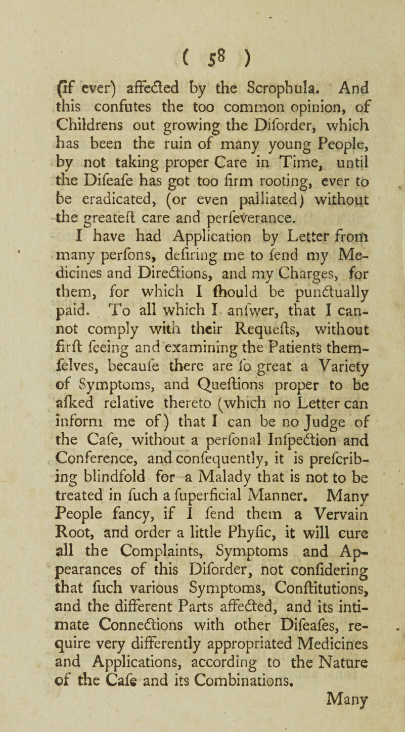 ( 5® ) (If ever) affeCted by the Scrophula. And this confutes the too common opinion, of Childrens out growing the Diforder, which has been the ruin of many young People, by not taking proper Care in Time, until the Difeafe has got too firm rooting, ever to be eradicated, (or even palliated) without the greateft care and perfeverance. I have had Application by Letter from many perfons, defiring me to lend my Me¬ dicines and Directions, and my Charges, for them, for which I fhould be punctually paid. To all which I anfwer, that I can¬ not comply with their Requefis, without firft feeing and examining the Patients them- felves, becaufe there are fo great a Variety of Symptoms, and Queftions proper to be afked relative thereto (which no Letter can inform me of) that I can be no Judge of the Cafe, without a perlonal InfpeCtion and Conference, and confequently, it is preferr¬ ing blindfold for a Malady that is not to be treated in fuch a fuperficial Manner. Many People fancy, if I fend them a Vervain Root, and order a little Phyfic, it will cure all the Complaints, Symptoms and Ap¬ pearances of this Diforder, not confidering that fuch various Symptoms, Conftitutions, and the different Parts affeCted, and its inti¬ mate Connections with other Difeafes, re¬ quire very differently appropriated Medicines and Applications, according to the Nature of the Cafe and its Combinations. Many