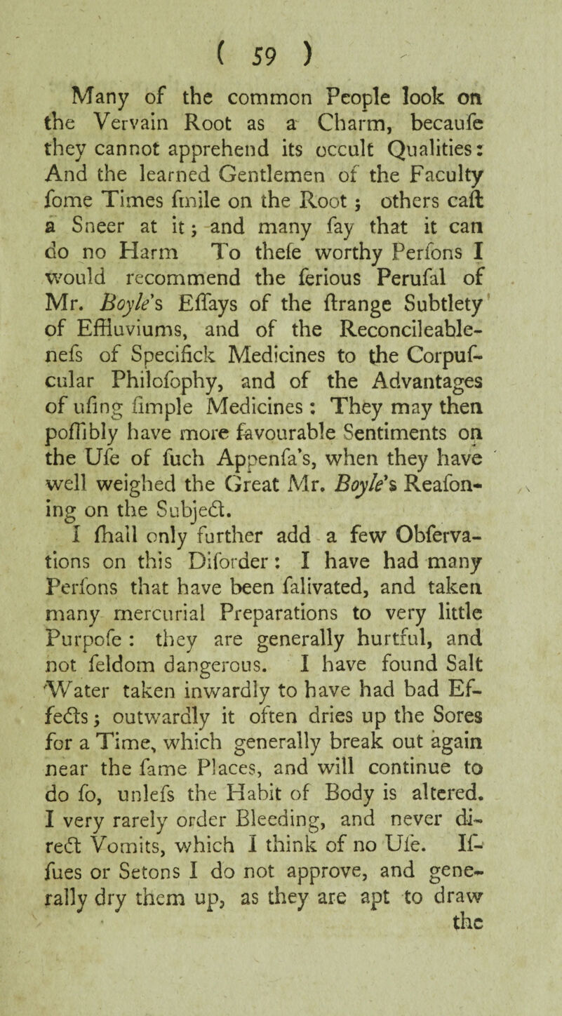 Many of the common People look on the Vervain Root as a Charm, becaufe they cannot apprehend its occult Qualities: And the learned Gentlemen of the Faculty fome Times Smile on the Root; others caft a Sneer at it; and many fay that it can do no Harm To thefe worthy Perfons I would recommend the ferious Perufal of Mr. Boyle s Effays of the flrange Subtlety of Effluviums, and of the Reconcileable- nefs of Specifick Medicines to the Corpus¬ cular Philofophy, and of the Advantages of ufing Simple Medicines: They may then poffibly have more favourable Sentiments on the Ufe of fuch Appenfa’s, when they have well weighed the Great Mr. Boyle's Reafon- ing on the Subjed. I fhail only further add a few Observa¬ tions on this Diforder: I have had many Perfons that have been Salivated, and taken many mercurial Preparations to very little Purpofe : they are generally hurtful, and not Seldom dangerous. I have found Salt Water taken inwardly to have had bad Ef¬ fects ; outwardly it often dries up the Sores for a Time, which generally break out again near the fame Places, and will continue to do fo, unlefs the Habit of Body is altered. I very rarely order Bleeding, and never di- red Vomits, which I think of no Ufe. If- fues or Setons I do not approve, and gene¬ rally dry them up, as they are apt to draw