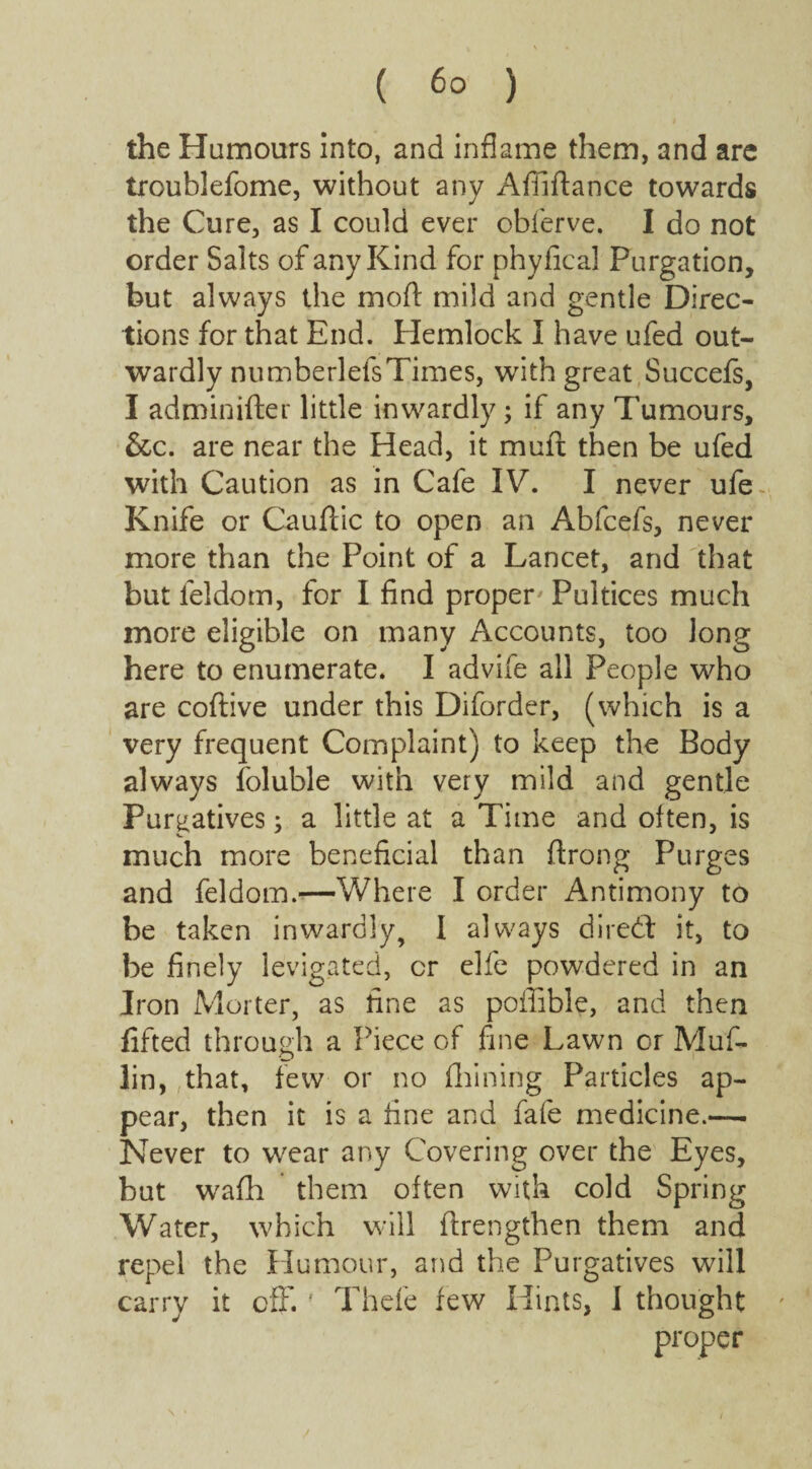 the Humours Into, and inflame them, and are troublefome, without any Affiftance towards the Cure, as I could ever obferve. I do not order Salts of any Kind for phyfical Purgation, but always the mod mild and gentle Direc¬ tions for that End. Flemlock I have ufed out¬ wardly numberlelsTimes, writh great Succefs, I adminifter little inwardly ; if any Tumours, &c. are near the Head, it mufi: then be ufed with Caution as in Cafe IV. I never ufe- Knife or Cauflic to open an Abfcefs, never more than the Point of a Lancet, and that but leldom, for I find proper Pultices much more eligible on many Accounts, too long here to enumerate. I advife all People who are coftive under this Diforder, (which is a very frequent Complaint) to keep the Body always foluble with very mild and gentle Purgatives; a little at a Time and often, is much more beneficial than ftrong Purges and feldom.—Where I order Antimony to be taken inwardly, 1 always dired it, to be finely levigated, or elfe powdered in an Iron Morter, as fine as poffible, and then lifted through a Piece of fine Lawn or Muf- lin, that, few or no (Lining Particles ap¬ pear, then it is a fine and fafe medicine.— Never to wear any Covering over the Eyes, but wafh them often with cold Spring Water, which will (Lengthen them and repel the Humour, and the Purgatives will carry it off.f Thefe few Hints, I thought proper \ • /