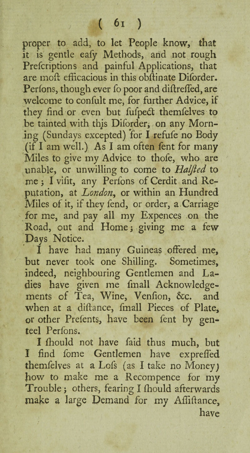 J proper to add, to let People know, that it is gentle eafy Methods, and not rough Prefcriptions and painful Applications, that are mod; efficacious in this obftinate Diforder. Perfons, though ever fo poor and diftreffed, are welcome to confult me, for further Advice, if they find or even but fufpedt themfelves to be tainted with this Diforder, on any Morn¬ ing (Sundays excepted) for I refufe no Body (if I am well.) As I am often fent for many Miles to give my Advice to thofe, who are unable, or unwilling to come to Haljied to me 3 I vifit, any Perfons of Cerdit and Re¬ putation, at London, or within an Hundred Miles of it, if they fend, or order, a Carriage for me, and pay all my Expences on the Road, out and Homes giving me a few Days Notice. I have had many Guineas offered me, but never took one Shilling. Sometimes, indeed, neighbouring Gentlemen and La¬ dies have given me finall Acknowledge¬ ments of Tea, Wine, Venfion, &c. and when at a difiance, fmall Pieces of Plate, or other Prefents, have been fent by gen¬ teel Perfons. I ffiould not have faid thus much, but I find fome Gentlemen have exprefied themfelves at a Lofs (as I take no Money) how to make me a Recompence for my Trouble; others, fearing I fhould afterwards make a large Demand for my Affiftance, have