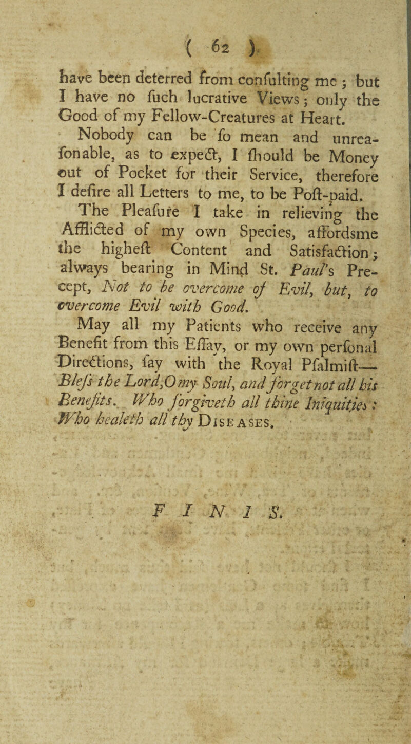 have been deterred from confulting me $ but I have no fuch lucrative Views; only the Good of my Fellow-Creatures at Heart. Nobody can be fo mean and unrea¬ sonable, as to expedt, I fhould be Money out of Pocket for their Service, therefore I defire all Letters to me, to be Poft-paid. The Pleafure I take in relieving the Afflidted of my own Species, affordsme the highefi: Content and Satisfaction always bearing in Mind St. Paul's Pre¬ cept, Aot to be overcome oj Evil, but, to overcome Evil with Good. May all my Patients who receive any Benefit from this Efiav, or my own perfonal Directions, lay with 'the Royal Plalmift— Blefs the Lord,0 my Soul, and forget not all bis Benefits. Who forgiveth all 'thine Iniquities: Who heaieth all thy Diseases. / F I N 1 iff.