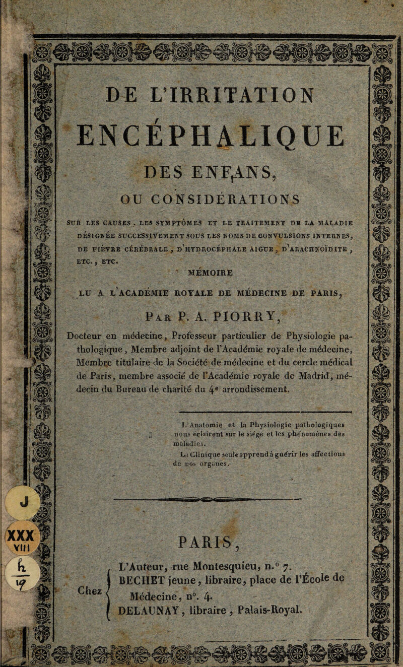 DESENFANS OU CONSIDERATIONS SUR LES CAUSES » LES SYMPTOMES ET LE TRAITEMENT DU LA MALADIE DÉSIGNÉE SUCCESSIVEMENT SOUS LES NOMS DE CONVULSIONS INTERNES, DE FIÈVRE CÉRÉBRALE , d’hYDROCÉPHÀLE AIGUE , d’aRACHNOÏDITE , MEMOIRE EU A E ACADEMIE ROYAEE DE MEDECINE DE PARIS Par P. A. PIORRY Docteur en médecine, Professeur particulier de Physiologie pa¬ thologique , Membre adjoint de l’Académie royale de médecine. Membre titulaire de la Société de médecine et du cercle médical de Paris , membre associé de l’Académie royale de Madrid, mé¬ decin du Bureau de charité du 4e arrondissement. L’Anatomie et la Physiologie pathologiques nous ëciairent sur le siège et les phénomènes des maladies. La Clinique seule apprend à guérir les affrétions de nos organes. PARIS L’Auteur, rue Montesquieu, n.° 7. BECHET jeune, libraire, place de l’École de Médecine, n°. 4* - DELAUNAY, libraire , Palais-Royal.