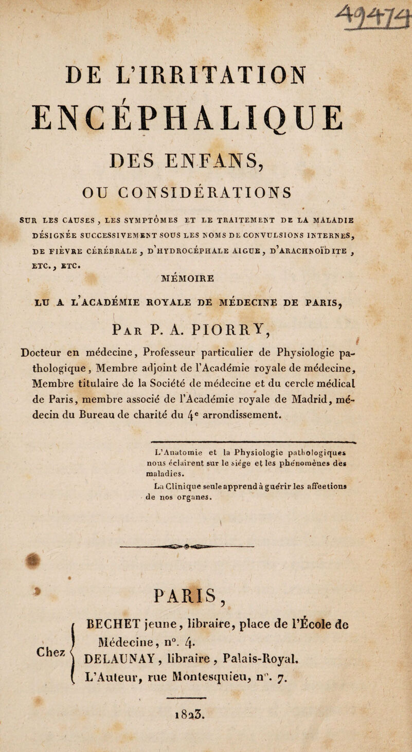 ENCÉPHALIQUE DES EN FAN S, OU CONSIDÉRATIONS SUR LES CAUSES, LES SYMPTOMES ET LE TRAITEMENT DE LA MALADIE DÉSIGNÉE SUCCESSIVEMENT SOUS LES NOMS DE CONVULSIONS INTERNES, DE FIÈVRE CÉRÉBRALE, d’hYDROCÉPHÀLE AIGUE, d’àRACHNOÏD ITE , ETC., ETC. MEMOIRE / i LU A L ACADEMIE ROYALE DE MEDECINE DE PARIS, ■/ { Par P. A. PIORRY, Docteur en médecine, Professeur particulier de Physiologie pa¬ thologique, Membre adjoint de l’Académie royale de médecine. Membre titulaire de la Société de médecine et du cercle médical à de Paris, membre associé de l’Académie royale de Madrid, mé¬ decin du Bureau de charité du 4e arrondissement. L’Anatomie et la Physiologie pathologiques nous éclairent sur le siège et les phe'nomènes des maladies. La Clinique seule apprend à guérir les affeetions de nos organes. Chez PARIS, BECHET jeune, libraire, place de l’École de Médecine, n°. l\. DELAUNAY, libraire, Palais-Royal. L’Auteur, rue Montesquieu, n1’. 7. i8a3.