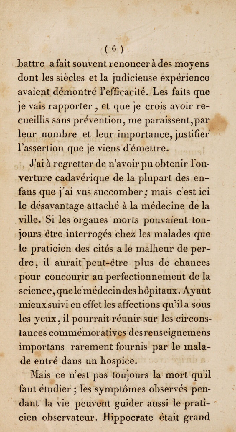 - > Lattre a fait souvent renoncer à des moyens dont les siècles et la judicieuse expérience avaient démontré l’efficacité. Les faits que je vais rapporter , et que je crois avoir re¬ cueillis sans prévention, me paraissent,par leur nombre et leur importance, justifier l’assertion que je viens d émettre. J’ai à regretter de n’avoir pu obtenir l’ou¬ verture cadavérique de la plupart des en- fans que j^ai vus succomber,* mais c est ici le désavantage attaché à la médecine de la ville. Si les organes morts pouvaient tou¬ jours être interrogés chez les malades que le praticien des cités a le malheur de per¬ dre, il aurait peut-être plus de chances pour concourir au perfectionnement de la science, que le médecin des hôpitaux. Ayant mieux suivi en effet les affections qu’il a sous les yeux, il pourrait réunir sur les circons¬ tances commémoratives desrenseignemens importans rarement fournis par le mala¬ de entré dans un hospice. Mais ce n’est pas toujours la mort qu’il faut étudier ; les symptômes observés pen¬ dant la vie peuvent guider aussi le prati¬ cien observateur. Hippocrate était grand