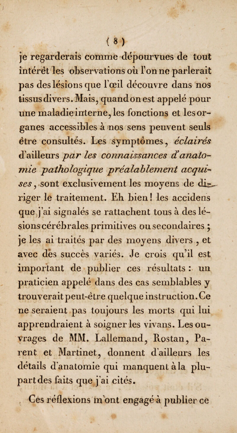 je regarderais comme dépourvues de tout intérêt les observations où Tonne parlerait pas des lésions que Tœil découvre dans nos tissus divers. Mais, quand on est appelé pour une maladie interne, les fonctions et les or¬ ganes accessibles à nos sens peuvent seuls être consultés. Les symptômes, éclairés d’ailleurs par les connaissances d'anato¬ mie pathologique préalablement acqui¬ ses , sont exclusivement les moyens de dù-^ riger le traitement. Eh bien ! les accidens que j’ai signalés se rattachent tous à des lé¬ sions cérébrales primitives ou secondaires ; je les ai traités par des moyens divers , et avec dès succès variés. Je crois qu’il est important de publier ces résultats : un praticien appelé dans des cas semblables y trouverait peut-être quelque instruction. Ce ne seraient pas toujours les morts qui lui apprendraient à soigner les vivans. Les ou¬ vrages de MM. Lallemand, Rostan, Pa¬ rent et Martinet, donnent d’ailleurs les détails d’anatomie qui manquent à la plu¬ part des faits que j’ai cités. Ces réflexions m ont engagé à publier ce