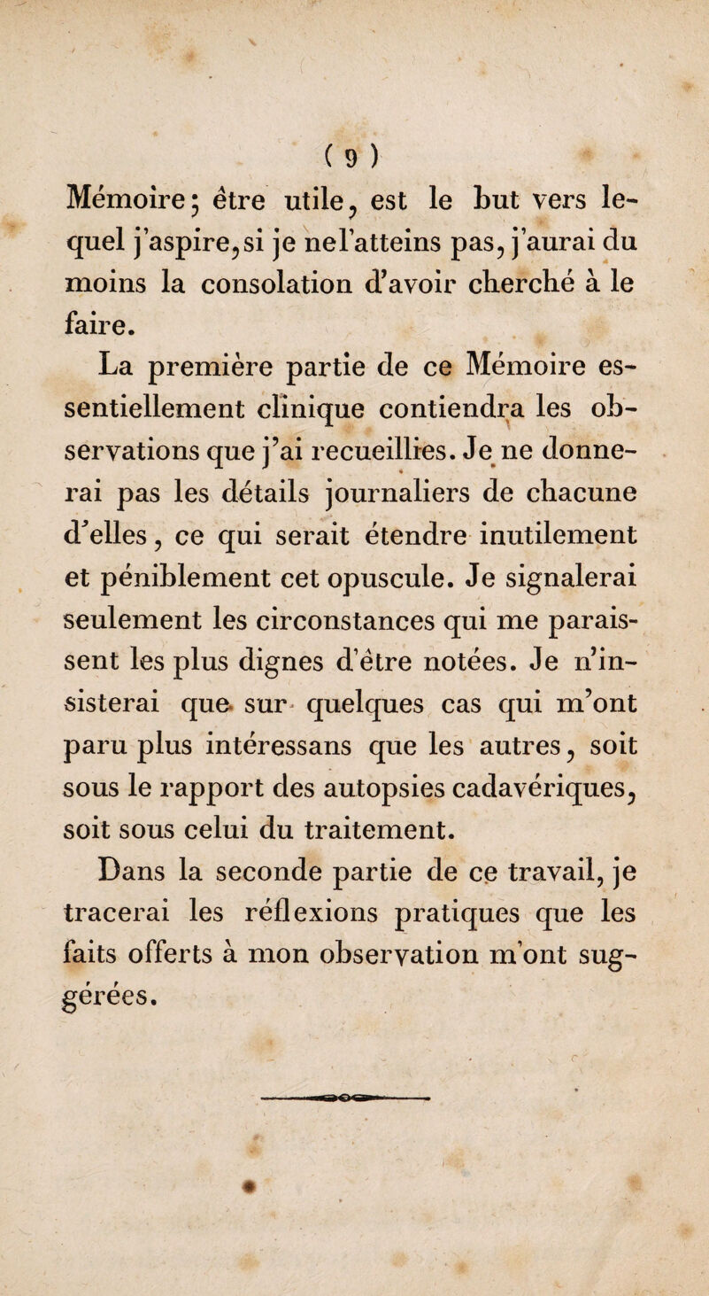 Mémoire; être utile, est le but vers le¬ quel j’aspire, si je nelatteins pas, j’aurai du moins la consolation d’avoir cherché à le faire. La première partie de ce Mémoire es¬ sentiellement clinique contiendra les ob¬ servations que j’ai recueillies. Je ne donne¬ rai pas les détails journaliers de chacune d'elles, ce qui serait étendre inutilement et péniblement cet opuscule. Je signalerai seulement les circonstances qui me parais¬ sent les plus dignes d’être notées. Je nin- sisterai que sur* quelques cas qui m’ont paru plus intéressans que les autres, soit sous le rapport des autopsies cadavériques, soit sous celui du traitement. Dans la seconde partie de ce travail, je tracerai les réflexions pratiques que les faits offerts à mon observation m’ont sug¬ gérées.