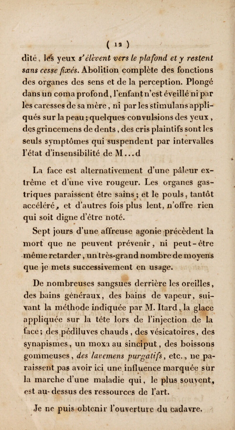 dite, lés yeux s'élèvent vers le plafond et y restent sans cesse fixés. Abolition complète des fonctions des organes des sens et de la perception. Plongé dans un coma profond, l’enfant n’est éveillé ni par les caresses de sa mère, ni par les stimulons appli¬ qués sur la peau ; quelques convulsions des yeux , des grincemens de dents » des cris plaintifs sont les « seuls symptômes qui suspendent par intervalles l’état d’insensibilité de M...d La face est alternativement d’une pâleur ex¬ trême et d’une vive rougeur. Les organes gas¬ triques paraissent être sains; et le pouls, tantôt accéléré., et d’autres fois plus lent, n’offre rien qui soit digne d’être noté. * Sept jours d’une affreuse agonie précèdent la mort que ne peuvent prévenir, ni peut-être même retarder, un très-grand nombre de moyens que je mets successivement en usage. De nombreuses sangsues derrière les oreilles, des bains généraux, des bains de vapeur, sui¬ vant la méthode indiquée par M. Itard, la glace appliquée sur la tête lors de l’injection de la face; des pédiluves chauds , des vésicatoires, des synapismes, un moxa au sinciput, des boissons gommeuses, des lavemens purgatifs, etc., ne pa¬ raissent pas avoir ici une influence marquée sur la marche d’une maladie qui, le plus souvent, est au-dessus des ressources de l’art. Je ne puis obtenir l'ouverture du cadavre.