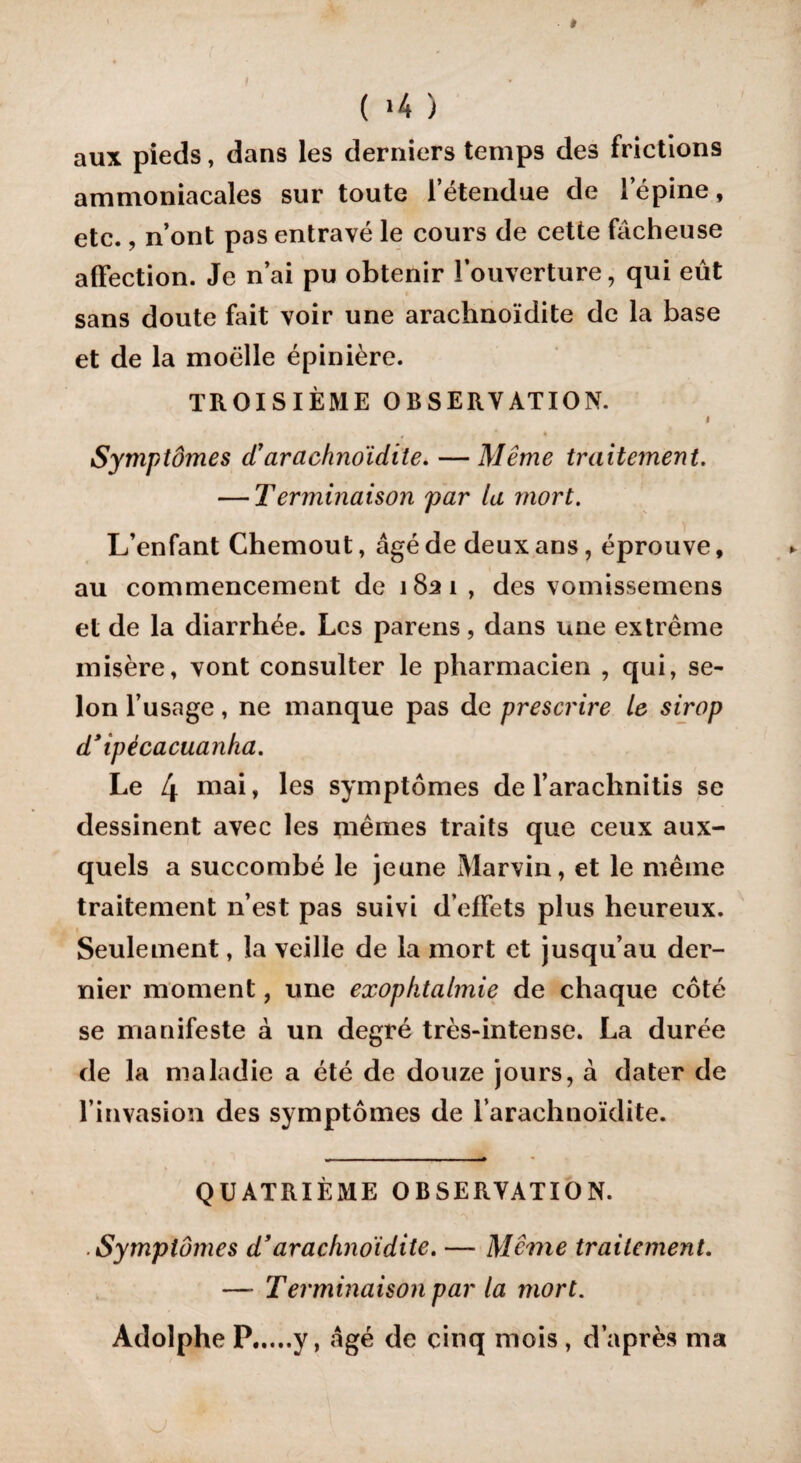 » ( *4 ) aux pieds, dans les derniers temps des frictions ammoniacales sur toute l’étendue de l’épine, etc., n’ont pas entravé le cours de cette fâcheuse affection. Je n’ai pu obtenir l’ouverture, qui eût sans doute fait voir une arachnoïdite de la base et de la moelle épinière. TROISIÈME OBSERVATION. # Symptômes d’arachnoïdite. — Même traitement. — Terminaison par la mort. L’enfant Chemout, âgé de deux ans, éprouve, au commencement de 1821 , des vomissemens et de la diarrhée. Les parens, dans une extrême misère, vont consulter le pharmacien , qui, se¬ lon l’usage, ne manque pas de prescrire le sirop d’ipécacuanka. Le 4 niai » les symptômes de l’arachnitis se dessinent avec les mêmes traits que ceux aux¬ quels a succombé le jeune Marvin, et le même traitement n’est pas suivi d’effets plus heureux. Seulement, la veille de la mort et jusqu’au der¬ nier moment, une exophtalmie de chaque côté se manifeste à un degré très-intense. La durée de la maladie a été de douze jours, à dater de l’invasion des symptômes de l’arachnoïdite. QUATRIÈME OBSERVATION. ■ Symptômes d’arachnoïdite. — Même traitement. — Terminaison par la mort. Adolphe P.y, âgé de cinq mois , d’après ma